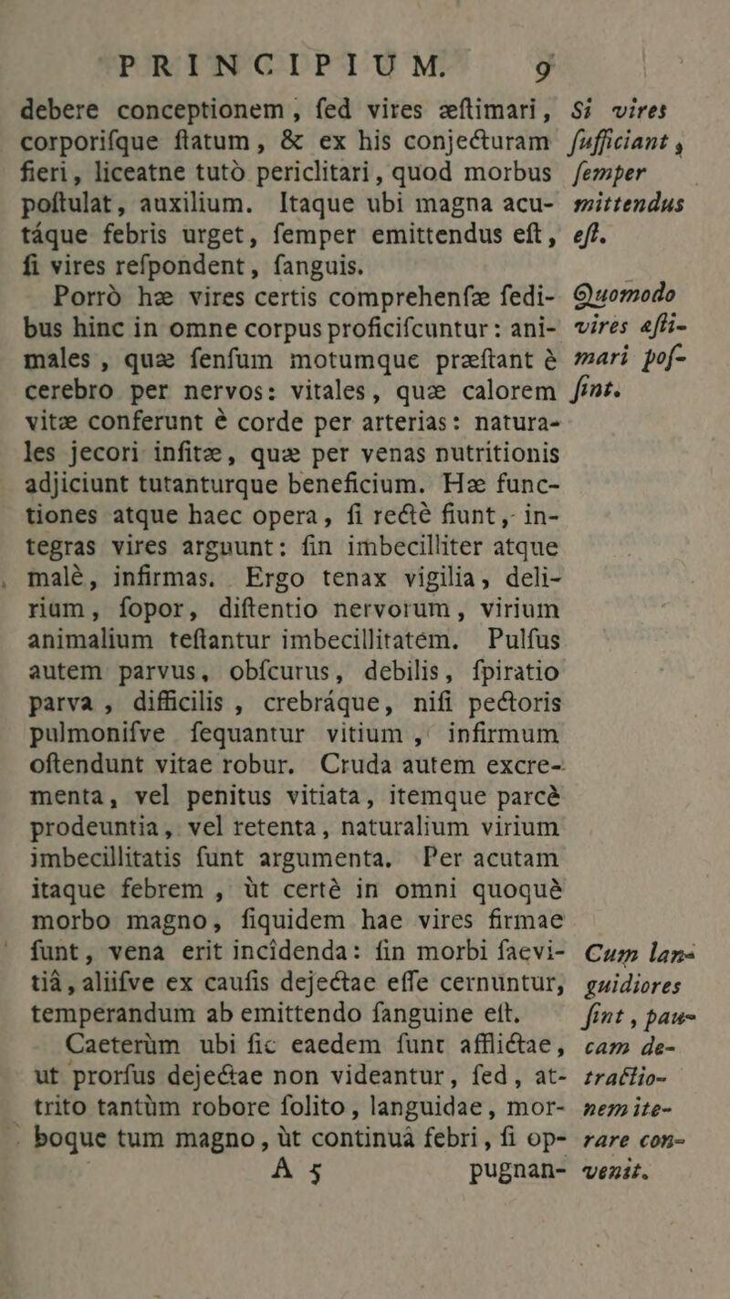 debere conceptionem , fed vires zeítimari, $i vires poftulat, auxilium. Itaque ubi magna acu- táque febris urget, femper emittendus eft, fi vires refpondent, fanguis. Porró he vires certis comprehenfz fedi- bus hinc in omne corpus proficifcuntur : ani- males, quz fenfum motumque praftant e mittendus eft. Quomodo vires «fli- mari pof- vitze conferunt é corde per arterias: natura- les jecori infit , qua per venas nutritionis adjiciunt tutanturque beneficium. Hz func- tiones atque haec opera, fi re&amp;té fiunt ,- in- tegras vires arguunt: fin imbecilliter atque malé, infirmas. Ergo tenax vigilia, deli- rium, fopor, diftentio nervorum , virium animalium teflantur imbecillitatem. — Pulfus autem parvus, obícurus, debilis, fpiratio parva , difficilis , crebráque, nifi pectoris pulmonifve fequantur vitium ,' infirmum menta, vel penitus vitiata, itemque parcé prodeuntia,. vel retenta, naturalium virium imbecillitatis funt argumenta. Per acutam itaque febrem , üt certé in omni quoqué morbo magno, fiquidem hae vires firmae funt, vena erit incidenda: fin morbi faevi- tià, aliifve ex caufis dejectae effe cernuntur, temperandum ab emittendo fanguine ett. Caeterüm ubi fic eaedem funt afflictae, ut prorfus deje&amp;ae non videantur, fed, at- trito tantüm robore folito, languidae , mor- .. boque tum magno, üt continuá febri , fi op- A 5 pugnan- Cu lan- guidiores fint , pau- cam de- tratlio- nem ite- rare con- venit.
