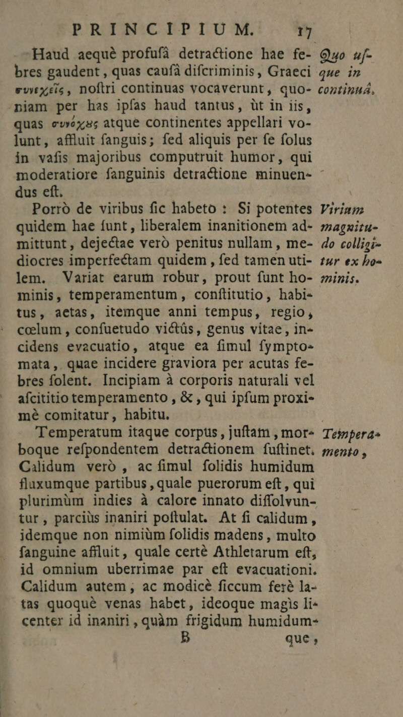 Haud aequé profufà detractione hae fe- Quo 5f- bres gaudent , quas caufà difcriminis, Graeci qwe i» evwxis, noftri continuas vocaverunt, quo- coztinuá. niam per has ipfas haud tantus, üt in iis, quas ewéxss atque continentes appellari vo- lunt, affluit fanguis; fed aliquis per fe folus in vafis majoribus computruit humor, qui moderatiore fanguinis detractione minuen- : dus eft. | Porró de viribus fic habeto : Si potentes Virig; quidem hae funt , liberalem inanitionem ad- zzagzizu- mittunt, dejectae veró penitus nullam , me- do collizi- diocres imperfectam quidem , fed tamen uti- £4r ex bo- lem. Variat earum robur, prout funt ho- ;zini;. minis, temperamentum , conftitutio, habi- tus, aetas, itemque anni tempus, regio, coelum , confuetudo victüs, genus vitae, in« cidens evacuatio, atque ea fimul fympto- mata, quae incidere graviora per acutas fe- bres folent. Incipiam à corporis naturali vel afcititio temperamento , &amp; , qui ipfum proxi- mé comitatur, habitu. Temperatum itaque corpus, juftam , mor- Tejzpera» boque refpondentem detracionem fuftinet. 5;ez;o , Calidum veró , ac fimul folidis humidum flaxumque partibus , quale puerorum eft , qui plurimüm indies à calore innato diffolvun- tur, parcius inaniri poftulat. At fi calidum, idemque non nimiüm folidis madens , multo fanguine affluit, quale certé Athletarum eft, id omnium uberrimae par eít evacuationi. Calidum autem , ac modicé ficcum fe:é la- tas quoqué venas habet, ideoque magis li- center id inaniri, quàm frigidum humidum- B que ,