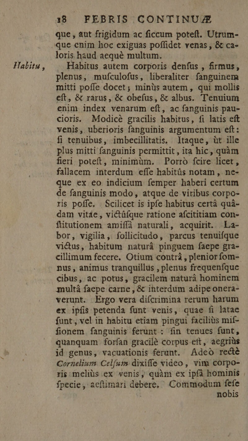 Halitu , que , aut frigidum ac ficcum poteft. Utrum- loris haud aequé multum. Habitus autem corporis denfus , firmus, plenus, mufculofus, liberaliter fanguinem mitti poffe docet; minüs autem , qui mollis eft, &amp; rarus, &amp; obefus, &amp; albus. ''enuium enim index venarum eft, ac fanguinis pau- cioris. Modicé gracilis habitus, fi latis eft venis, uberioris fanguinis argumentum eft: plus mitti fanguinis permittit, ita hic, quàm fieri poteft, minimüm. Porró fcire licet, fallacem interdum effe habitüs notam , ne- que ex eo indicium femper haberi certum de fanguinis modo, atque de viribus corpo- ris poffe. . Scilicet is ipfe habitus certá quà- dam vitáe,, victüífque ratione afcititiam con- fitutionem amiffà naturali, acquirit. | La- bor, vigilia, follicitudo, parcus tenuifque victus, habitum naturà pinguem faepe gra- cillimum fecere. Otium contrà , plenior fom- nus, animus tranquillus , plenus frequenfque cibus, ac potus, gracilem naturà hominem multá faepe carne , &amp; interdum adipe onera- verunt. Ergo vera diícrimina rerum harum ex ipfis petenda funt venis, quae fi latae funt, vel in habitu etiam pingui facilius mif- fionem. fanguinis ferunt : fin tenues funt, quanquam forían gracilé corpus ett, aegriüs id genus, vacuationis ferunt. Adeo recté Cornelium. Celsi dixille video , vim corpo- ris meliüs ex venis, quàm ex ipfà hominis fpecie, aeflimari debere, Commodum E | nobis