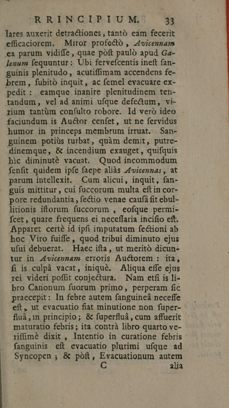 lares auxerit detractiones, tantó eam fecerit efücaciorem. Miror profectó , Zvicennam .ea parum vidiífe , quae poft pauló apud Ga- lenum fequuntur : Ubi fervefcentis ineft fan- guinis plenitudo, acutiffimam accendens fe- brem, fubitó inquit, ac femel evacuare ex- pedit : eamque inanire plenitudinem ten- tandum, vel ad animi ufque defe&amp;um, vi- rium tantüm confulto robore. Id veró ideo faciundum is Auctor cenfet, ut ne fervidus humor in princeps membrum irruat. San- guinem. potiüs turbat, quàm demit, putre- dinemque, &amp; incendium exauget, quifquis hic diminuté vacuat. Quod incommodum fenfit quidem ipfe faepe aliàs Zviceznas, at parum intellexit. Cum alicui, inquit, fan- guis mittitur, cui fuccorum multa eft in cor- pore redundantia , fe&amp;io venae caufà fit ebul- litionis iftorum fuccorum , eofque permi- fcet , quare frequens ei neceffaria incifio eft. Apparet certé id ipfi imputatum fectioni ab hoc Viro fuiffe, quod tribui diminuto ejus ufui debuerat. Haec ifta, ut meritó dicun- tur in .4vicenzam erroris Auctorem : ita, fi is culpà vacat, iniqué. Aliqua effe ejus rei videri poffit conjectura. Nam etfi is li- bro Canonum fuorum primo, perperam fic praecepit: In febre autem fanguineá neceffe eft, ut evacuatio fiat minutione non fuper- fluà,in principio; &amp; fuperfluà, cum affuerit - maturatio febris; ita contrà libro quarto ve- rifümé dixit , Intentio in curatione febris fanguinis eft evacuatio plurimi ufque ad Syncopen ; &amp; póft, qu coaionum autem alia