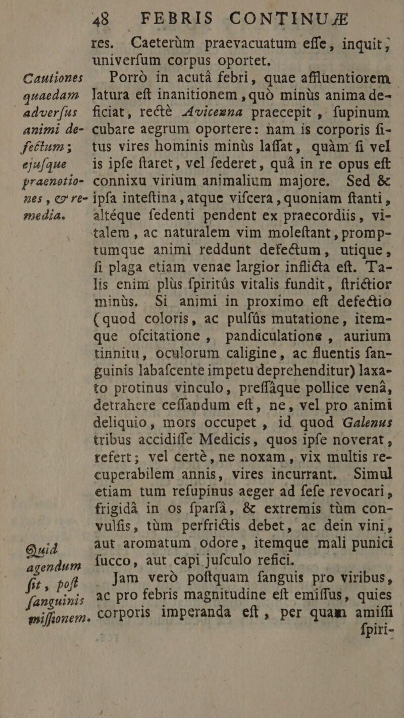res. Caeterüm praevacuatum effe, inquit , univerfum corpus oportet, Cautioness — Porro in acutà febri, quae affluentiorem quaedam. latura eft inanitionem , quó minüs anima de- adveríus ficiat, recté .4vicezna praecepit ,' fupinum animi de- cubare aegrum oportere: nam is corporis fi- fectum; tus vires hominis minüs laffat, quàm fi vel ej4fque — is ipfe ftaret, vel federet, quà in re opus eft praenetio- connixu virium animalium majore. Sed & nes , cz re- ipfa inteftina , atque vifcera , quoniam ftanti , media. ^ aMéque fedenti pendent ex praecordiis, vi- talem , ac naturalem vim moleftant , promp- tumque animi reddunt defe&um, utique, fi plaga etiam venae largior inflida eft. Ta- lis enini plüs fpiritüs vitalis fundit, ftrictior minüs, Si animi in proximo eft defectio (quod coloris, ac pulfüs mutatione, item- que ofcitatione , pandiculatione , aurium tinnitu, oculorum caligine, ac fluentis fan- guinis labafcente impetu deprehenditur) laxa- to protinus vinculo, preffàque pollice venà, detrahere ceffandum eft, ne, vel pro animi deliquio, mors occupet , id quod Galenus tribus accidiffe Medicis, quos ipfe noverat , tefert; vel certé, ne noxam, vix multis re- cuperabilem annis, vires incurrant. Simul etiam tum refupinus aeger ad fefe revocari ; frigidà in os fparfá, & extremis tüm con- vulfis, tüm perfri&tis debet, ac dein vini, Quid aut aromatum odore, itemque mali punici agendum fucco, aut capi. jufculo refici. à fit » poft Jam vero poftquam fanguis pro viribus, fanguinis à€ prO febris magnitudine eft emiffus, quies milfionem, Corporis imperanda eft, per quam jg pet