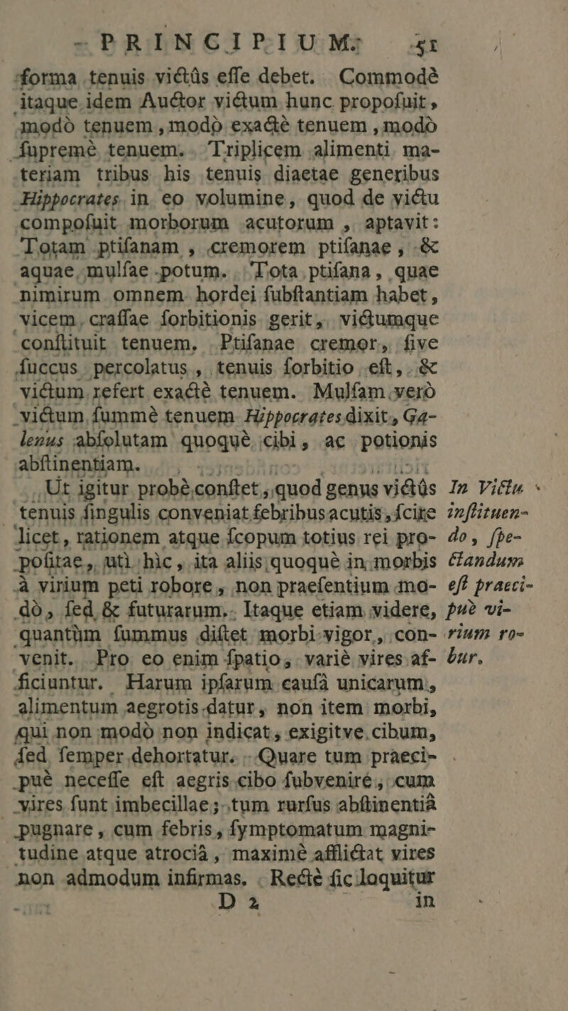 forma tenuis victüs effe debet. Commode itaque idem Auctor vi&tum hunc propofuit , Aodó tenuem , modo exacé tenuem , modo Aupremé tenuem. . Triplicem alimenti. ma- teriam tribus his tenuis diaetae generibus Hippocrates in. eo. volumine, quod de victu compofuit morborum acutorum ,.aptavit: lotam ptifanam , .cremorem ptifanae , .& aquae mulfae potum. | Tota ptifana , quae nimirum omnem. hordei fubftantiam habet , vicem, craffae forbitionis gerit, vi&umque conílituit tenuem, Ptifanae cremor, five fuccus. .percolatus , tenuis forbitio eft. & vidum refert exacté tenuem. Mulfam .veró qnn fumme tenuem Fippocrates dixit, Ga4- lezus abfolutam quoqué cibi, ac potionis abftinentiam. ,Ut igitur probé, conftet , quod genns vis In Victa « | tenuis fingulis conveniat febribusacutis,fcire 7z/fizuen- licet, rationem atque fcopum totius rei pro- do, fpe- potitae,, uti hic, ita aliis. quoqué in. morbis oa d à virium peti robore , non praefentium mo- e/ praeci- dó, fed & KuturaeIm: Itaque etiam videre, P? vi- quantüm. fummus difet morbi vigor, .con- fum ro- venit. Pro eo enim fpatio, varie vires af- dur. ficiuntur. Harum ipfarum caufa unicarum , alimentum aegrotis.datur, non item morbi, qui.non modo non indicat , exigitve.cibum, ded femper dehortatur. ..Quare tum praeci- . .pué neceffe eft aegris cibo fubveniré, cum . yàres funt imbecillae;..tum rurfus abftinentià pugnare , cum febris , fymptomatum rmagni- tudine atque atrocià, maxime affli&tat vires non admodum infirmas. . Recte fic loquitur -üm D 2 in