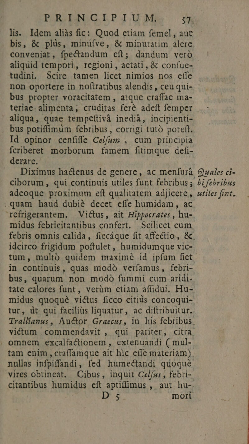 lis. Idem aliàs fic: Quod etiam femel, aut bis, & plüs, minü(ve, & minutatim alere conveniat, fpectandum eít; dandum vero aliquid tempori, regioni, aetati, & confue- tudini,; Scire tamen licet nimios nos effe non oportere in noftratibus alendis, ceu qui- bus propter voracitatem , atque craffae ma- teriae. alimenta, cruditas feré adeft femper aliqua, quae tempeítivà inedia, incipienti- bus potiffimum febribus, corrigi tuto poteft. Id opinor cenfiffe Celfus , cum principia fcriberet morborum famem fitimque defi- derare. Diximus ha&enus de genere, ac menfurá ciborum, qui continuis utiles funt febribus; adeoque proximum eft qualitatem adjicere, .quam haud dubié decet effe humidam, ac refrigerantem. — Victus, ait Hippocrates , hu- midus febricitantibus confert. Scilicet cum Quales ci- Li febribus utiles fint. idcirco frigidum poftulet, humidumque vic- tum, multó quidem maximé id ipfum fiet in continuis, quas modo verfamus, febri- bus, quarum non modó fummi cum aridi- tate calores funt, verüm etiam affidui. Hu- midus quoqué victus ficco citids concoqui- tur, üt qui facilius liquatur, ac diftribuitur. . omhem excalfactionem , extenuandi ( mul- nullas infpiffandi, fed humectandi quoqué vires obtineat. Cibus, inquit Ce//z5 , febri- D 5; mori