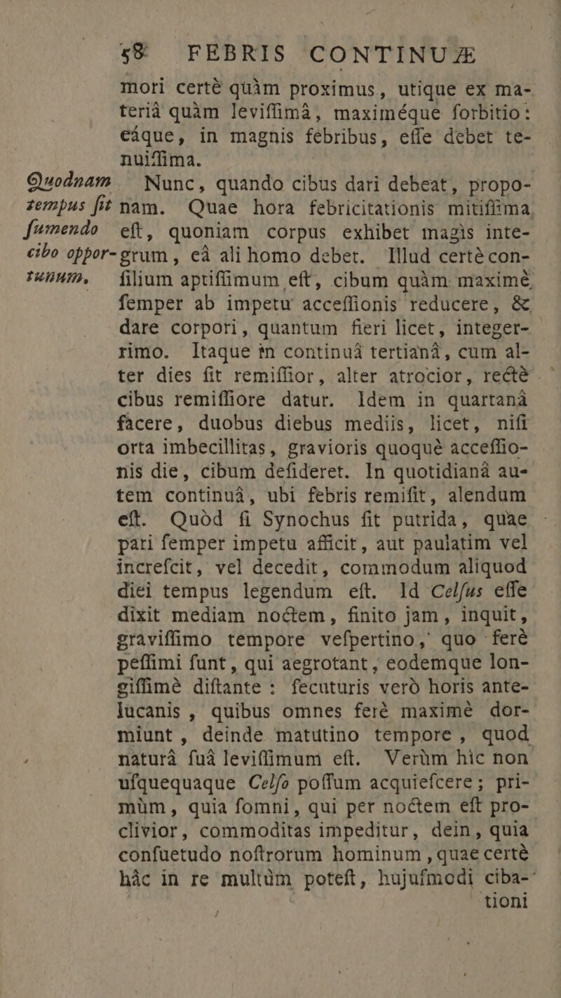 mori certé quàm proximus, utique ex ma- terià quàm leviffimà, maximéque forbitio: eáque, in magnis febribus, effe debet te- nuiffima. | Quodnam ^ Nunc, quando cibus dari debeat, propo- zempus [it nam. Quae hora febricitationis mitiffiima, fumendo eft, quoniam corpus exhibet magis inte- cibo oppor-grum , eà ali homo deber. Illud certé con- THHHID. filium apufüimum eft, cibum quàm maximé femper ab impetu acceffionis reducere, &amp; dare corpori, quantum fieri licet, integer- rimo. Itaque in continui tertiana, cum al- ter dies fit remiffior, alter atrocior, recté cibus remiffiore datur. ldem in quartanà facere, duobus diebus mediis, licet, nifi orta imbecillitas, gravioris quoque acceffio- nis die, cibum defideret. In quotidianà au- tem continuà, ubi febris remifit, alendum eft. Quód íi Synochus fit putrida, quae pari femper impetu afficir, aut paulatim vel increfcit, vel decedit, commodum aliquod diei tempus legendum eft. ld Celfus etfe dixit mediam noctem, finito jam, inquit, graviffimo tempore vefpertino,' quo -feré peffimi funt, qui aegrotant , eodemque lon- eiffimé diftante : fecuturis veró horis ante- Óucanis , quibus omnes feré maximé dor- miunt, deinde matutino tempore , quod naturà fuà leviffimum eft. Verüm hic non. ufquequaque Ce/fo poffum acquiefcere; pri- müm, quia fomni, qui per noctem eft pro- clivior, commoditas impeditur, dein, quia confuetudo noftrorum hominum , quae certé hác in re multum poteft, hujufmodi ciba-' tioni