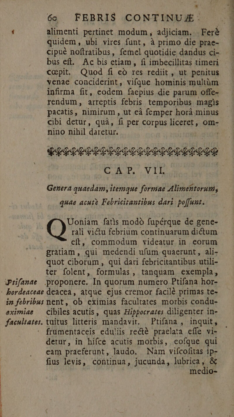 E P 6. FEBRI$ CONTINU Z- : alimenti pertinet modum, adjiciam. | Feré quidem, ubi vires funt, à primo die prae- cipué noftratibus, femel quotidie dandus ci- bus eft. Ac bis etiam, fi imbecillitas timeri Ccpit. Quod fi eó res rediit , ut penitus venae conciderint, vifque hominis multüm infirma fit, eodem faepius die parum offe- rendum, arreptis febris temporibus magis pacatis, nimirum , ut eà femper horá minus cibi detur, quà, f per corpus liceret, om- nino nihil daretur. P] CAP. VIL | Genera quaedam, itemque formae Alimentorum, quae acuto Febricitantibus dari poffunt. rali vi&amp;u febrium continuarum dictum eft, commodum videatur in eorum gratiam, qui medendi ufum quaerunt, ali- quot ciborum , qui dari febricitantibus utili- ter folent, formulas, tanquam exempla, Jr[anae proponere. In quorum numero Ptifana hor- bordeaceae deacea, atque ejus cremor facilé primas te- in febribus nent, ob eximias facultates morbis condu- eximiae — cibiles acutis, quas Hippocrates diligenter in- facultates. tuitus litteris mandavit. — Ptifana , inquit, frümentaceis edu!iis recté praelata effe vi- detur, in hifce acutis morbis, eofque qui eam praeferunt, laudo. Nam vifcofitas ip- fius levis, continua, duda lubrica, &amp; medio- (9 fatis modà fupérque de gene-