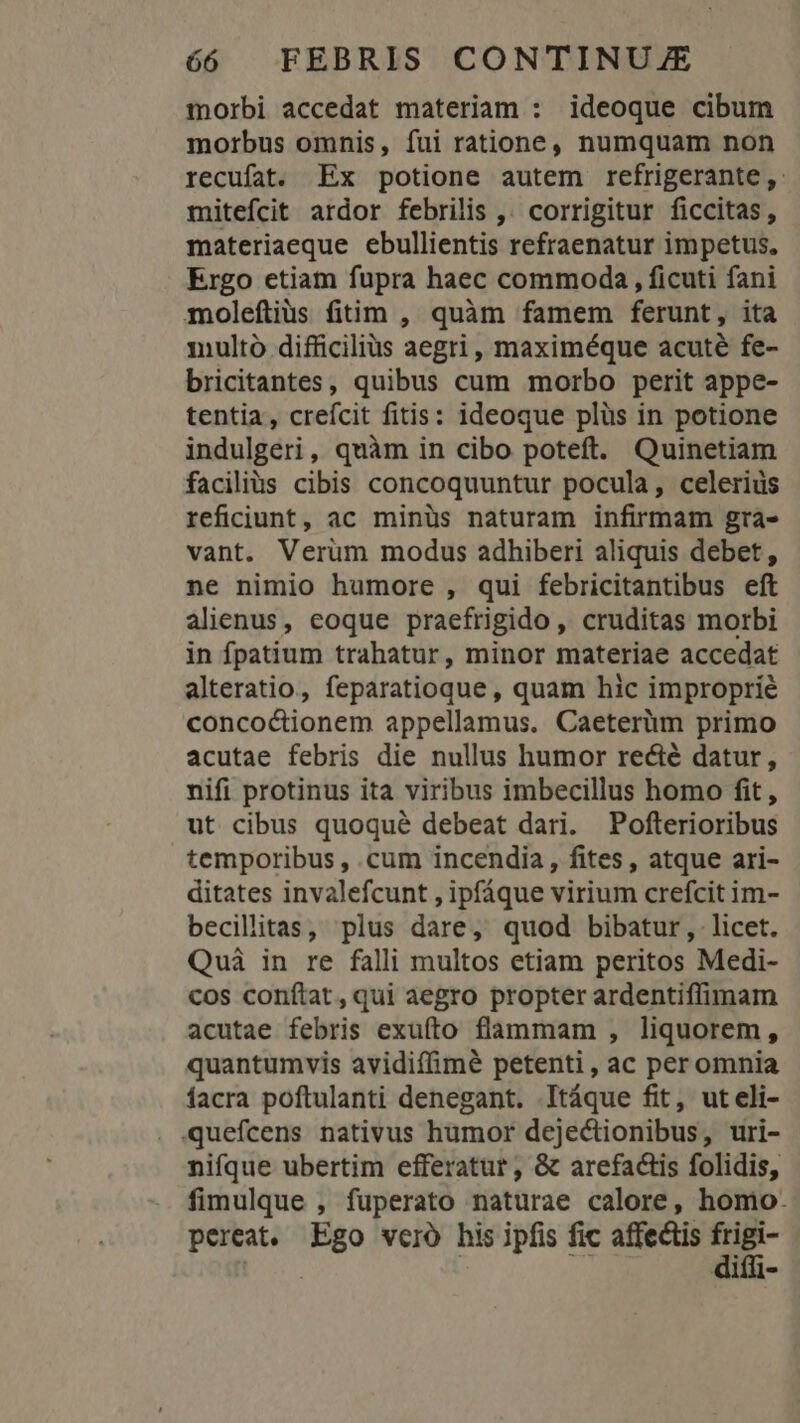 morbi accedat materiam : ideoque cibum morbus omnis, fui ratione, numquam non recufat. Ex potione autem refrigerante,. mitefcit ardor febrilis ,. corrigitur ficcitas, materiaeque ebullientis refraenatur impetus, Ergo etiam fupra haec commoda , ficuti fani moleítius fitim , quàm famem ferunt, ita multo difficilius aegri, maximéque acuté fe- bricitantes, quibus cum morbo perit appe- tentia, crefcit fitis: ideoque plüs in potione indulgeri, quàm in cibo poteft. Quinetiam facilius cibis concoquuntur pocula, celerius reficiunt, ac minüs naturam infirmam gra- vant. Verum modus adhiberi aliquis debet, ne nimio humore , qui febricitantibus eft alienus, eoque praefrigido , cruditas morbi in fpatium trahatur, minor materiae accedat alteratio, feparatioque , quam hic improprié concoctionem appellamus. Caeterüm primo acutae febris die nullus humor recté datur, nifi protinus ita viribus imbecillus homo fit, ut cibus quoqué debeat dari. Pofterioribus temporibus , cum incendia , fites, atque ari- ditates invalefcunt , ipfáque virium crefcit im- becillitas, plus dare, quod bibatur, licet. Qui in re falli multos etiam peritos Medi- cos conftat, qui aegro propter ardentiffimam acutae febris exufíto flammam , liquorem , quantumvis avidiffimé petenti, ac peromnia facra poftulanti denegant. Itáque fit, ut eli- quefcens nativus humor dejectionibus, uri- nifque ubertim efferatur , &amp; arefactis folidis, fimulque , fuperato naturae calore, homo. pereat, Ego vero his ipfis fic affectis frigi-