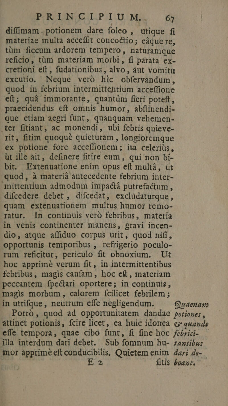 diffimam potionem dare foleo , utique fi materiae multa acceffit concoctio; eáque re, tüm ficcum ardorem tempero, naturamque reficio, tüm materiam morbi, fi parata ex- cretioni eft, fudationibus, alvo, aut vomitu excutio, Neque veró hic obfíervandum, quod in febrium intermittentium acceffione eft; quà immorante, quantüm fieri poteft, praecidendus eft omnis humor, abftinendi- que etiam aegri funt, quanquam vehemen- ter fitiant, ac monendi, ubi febris quieve- rit, fitim quoqué quieturam , longioremque ex potione fore acceffionem; ita celeriüs, üt ille ait, definere fitire eum, qui non bi- bit. Extenuatione enim opus eft mult, ut quod, à materià antecedente febrium inter- mittentium admodum impactà putrefactum , difcedere debet , difcedat, exclüdaturque, quam extenuationem multus humor remo- ratur. In continuis veró febribus, materia in venis continenter manens, gravi incen- dio, atque affiduo corpus urit, quod nifi, opportunis temporibus , refrigerio poculo- rum reficitur, periculo fit obnoxium. Ut hoc apprimé verum fit, in intermittentibus febribus, magis caufam, hoc eft, materiam peccantem fpectari oportere; in continuis, magis morbum, calorem fcilicet febrilem ; in utrifque, neutrum effe negligendum. Quaenans Porró, quod ad opportunitatem dandae foriones , attinet potionis, ícire licet, ea huic idonea c? a4474e effe tempora, quae cibo funt, fi fine hoc fezrici- — ila interdum dari debet. Sub fomnum hu- zazzibus mor apprime eft conducibilis, Quietem enim Zari de- - E 2 fitis &amp;eaz?,