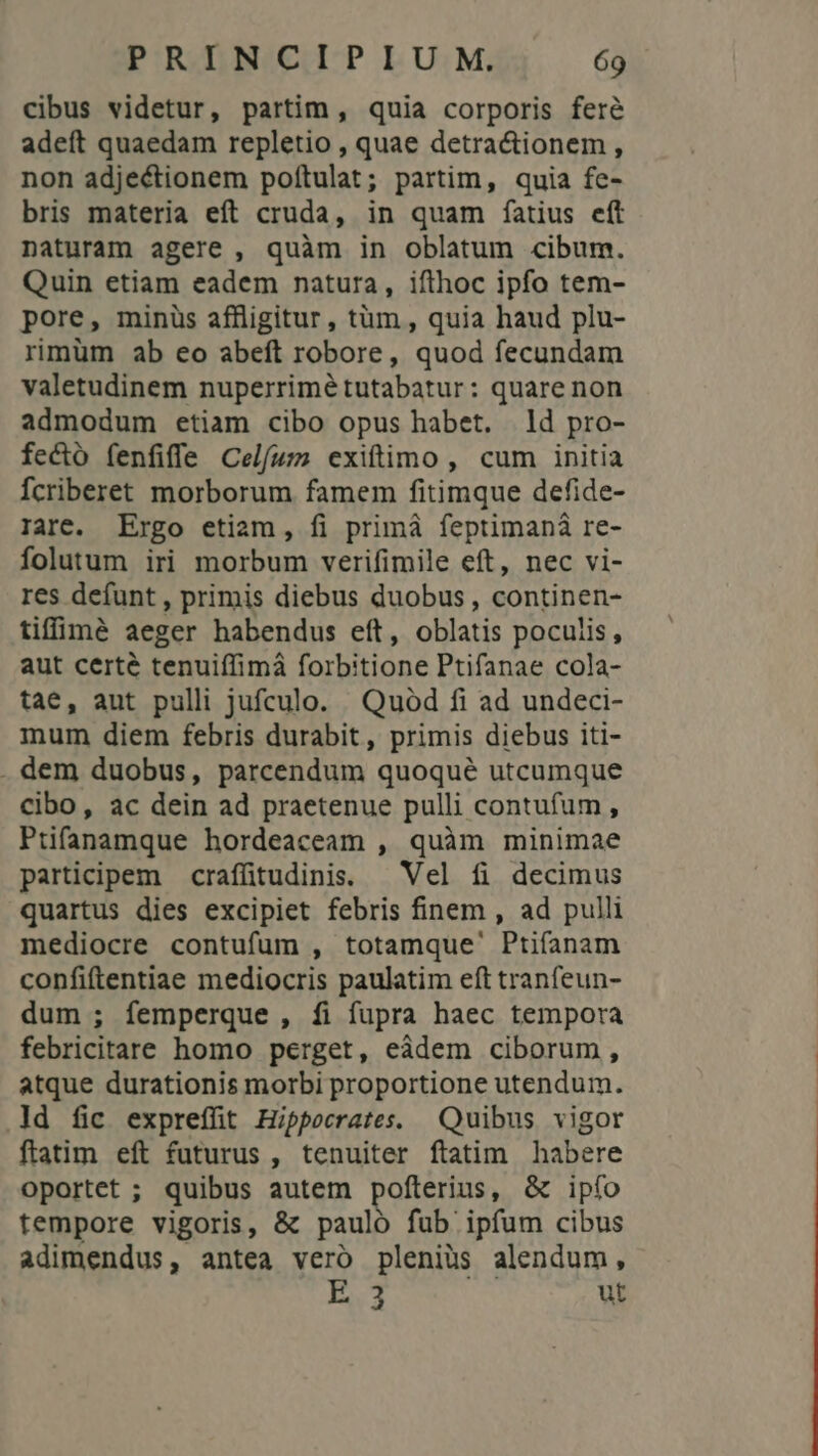 cibus videtur, partim , quia corporis fere adeít quaedam repletio , quae detractionem , non adjectionem poítulat; partim, quia fe- bris materia eft cruda, in quam fatius eft naturam agere , quàm in oblatum cibum. Quin etiam eadem natura, ifthoc ipfo tem- pore, minüs affligitur, tüm , quia haud plu- rimüm ab eo abeft robore, quod fecundam valetudinem nuperrimé tutabatur: quare non admodum etiam cibo opus habet. ld pro- fecto fenfiffe Celfum exiftimo , cum initia Ícriberet morborum famem fitimque defide- rare. Ergo etiam, fi primá feptimaná re- folutum iri morbum verifimile eft, nec vi- res defunt , primis diebus duobus , continen- tifflà aeger habendus eft, oblatis poculis, aut certé tenuiffimà forbitione Ptifanae cola- tae, aut pulli jufculo. Quod fi ad undeci- mum diem febris durabit, primis diebus iti- . dem duobus, parcendum quoqué utcumque Cibo, ac dein ad praetenue pulli contufum , Ptifanamque hordeaceam , quàm minimae participem crafftudinis. — Vel fi decimus quartus dies excipiet febris finem , ad pulli mediocre contufum , totamque' Ptifanam confiftentiae mediocris paulatim eft tranfeun- dum ; femperque , fi fupra haec tempora febricitare homo perget, eàdem ciborum, atque durationis morbi proportione utendum. ld fic exprefüt Hippocrates. Quibus vigor ftatim eft futurus , tenuiter ftatim habere oportet ; quibus autem pofterius, &amp; ipfo tempore vigoris, &amp; pauló fub ipfum cibus adimendus, antea vero pleniüs alendum, oe ut