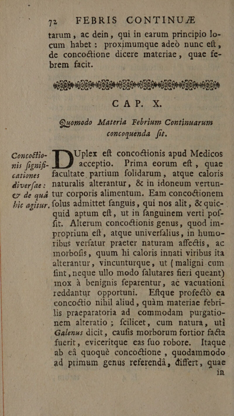 »is fignifi- cationes diver [ae : c7 de quá 722 FEBRIS CONTINUZE tarum , ac dein, qui in earum principio lo- cum habet: proximumque adeo nunc eft, de conco&amp;ione dicere materiae, quae fe- brem facit. «Ete E Re EHe Qe DEOR DAI M 2s Quomodo Materia. Febrium Continuarum concoquenda fit. Uplex eft conco&amp;ionis apud Medicos acceptio. Prima eorum eft, quae facultate. partium folidarum, atque caloris naturalis alterantur, &amp; in idoneum vertun- tur corporis alimentum. Eam conco&amp;ionem quid aptum eít, ut in fanguinem verti pof- fit. Alterum concoctionis genus, quod im- proprium eft, atque univerfalius, in humo- ribus verfatur praeter naturam affectis, ac morbofis, quum hi caloris innati viribus ita alterantur, vincunturque, ut ( maligni.cum fint, neque ullo modo falutares fieri queant) inox à benignis feparentur, ac vacuationi reddantur opportuni. Eftque profectó ea concoctio nihil aliud , quàm materiae febri- lis praeparatoria ad commodam purgatio- nem alteratio ; fcilicet, cum natura, uti Galenus dicit, caufis morborum fortior facta fuerit, eviceritque eas fuo robore. Itaque ab eà quoqué concoctione , quodammodo ad primum genus referendà, differt, quae in