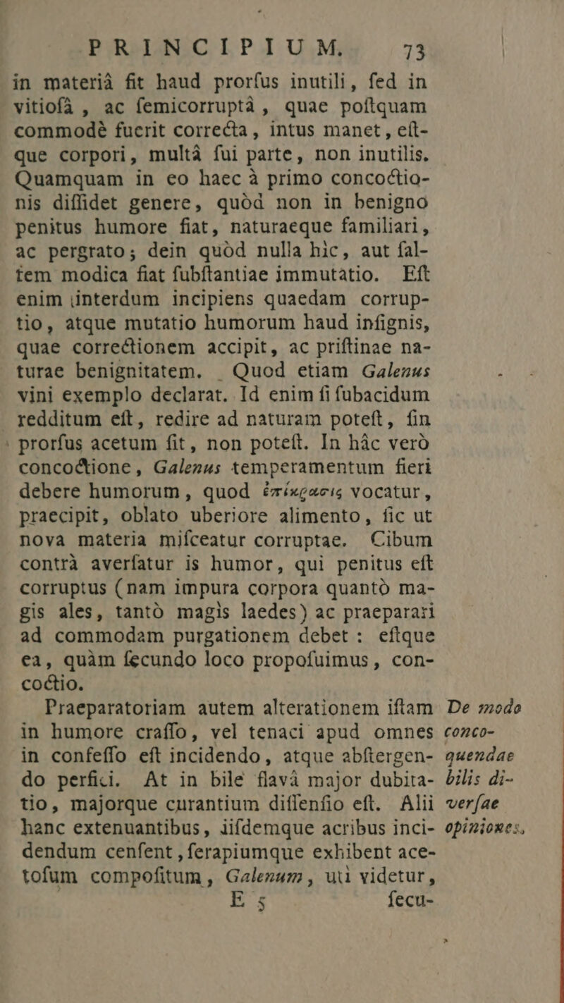 in materià fit haud pror(us inutili, fed in vitiofà , ac femicorruptà, quae poftquam commodeé fucrit correcta, intus manet, eít- que corpori, multà fui parte, non inutilis. Quamquam in eo haec à primo concoctio- nis diffidet genere, quód non in benigno penius humore fiat, naturaeque familiari, ac pergrato; dein quód nulla hic, aut fal- tem modica fiat fubftantiae immutàtio. Eft enim interdum incipiens quaedam corrup- tio, atque mutatio humorum haud infignis, quae correctionem accipit, ac priftinae na- turae benignitatem. | Quod etiam Galezws : vini exemplo declarat. Id enim fi fübacidum redditum eít, redire ad naturam poteft, fin ' prorfus acetum fit, non poteft. In hác veró conco&amp;dione, Galez4; temperamentum fieri debere humorum , quod é&amp;ríxeaeis vocatur, raecipit, oblato uberiore alimento, fic ut nova materia mifceatur corruptae. Cibum contrà averfatur is humor, qui penitus eft corruptus (nam impura corpora quanto ma- gis ales, tantó magis laedes) ac praeparari ad commodam purgationem debet : eftque ea, quàm fecundo loco propofuimus, con- coctio. Praeparatoriam autem alterationem iftam De :zodoe in humore craffo, vel tenaci apud omnes cozco- in confeffo eft incidendo, atque abítergen- q«ezdae do perfidi. At in bile flavà major dubita- £i: di- tio, majorque curantium diífenfio eft. Alii verfae hanc extenuantibus, iifdemque acribus inci- opizioxe:, dendum cenfent , ferapiumque exhibent ace- tofum compofitum , Galezuzz , uii videtur, | E ; fecu-