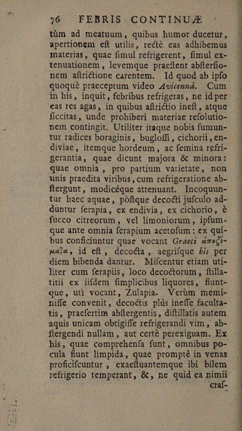 tüm ad meatuum, quibus humor ducetur, apertionem eft utilis, recté eas adhibemus materias, quae fimul refrigerent, fimul ex- tenuationem , levemque praeftent abfterfio- nem aftrictione carentem. Id quod ab ipfo quoqué praeceptum video 4vicezz4. Cum in his, inquit, febribus refrigeras, ne id per cas res agas, in quibus aftrictio ineft, atque ficcitas, unde prohiberi materiae refolutio- nem contingit. Utiliter itaque nobis fumun- tur radices boraginis, bugloffi , cichorii , en- diviae, itemque hordeum, ac femina refri- gerantia, quae dicunt majora &amp; minora: quae omnia, pro partium varietate, non unis praedita viribus, cum refrigeratione ab- ftergunt, modicéque attenuant. Incoquun- tur haec aquae, póftque decocti jufculo ad- duntur ferapia, ex endivia, ex cichorio, &amp; fucco citreorum, vel limoniorum, ipfum. que ante omnia ferapium acetofum : ex qui- bus conficiuntur quae vocant Graeci «oegt- &amp;x]*, id eft , decocta ,. aegrifque £is per diem bibenda dantur. Mifcentur etiam uti- liter cum ferapiis, loco decoctorum, ftilla- titii ex iifdem fimplicibus liquores, fiunt- que, uti vocant, Zulapia. Verüm memi- niffe convenit, decoctis plus ineffe faculta- tis, praefertim abítergentis, diftillatis autem aquis unicam obtigiffe refrigerandi vim , ab- his, quae comprehenfa funt, omnibus po- cula fiunt limpida, quae prompté in venas proficifcuntur , exaeftuantemque ibi bilem vefrigerio temperant, &amp;;, ne quid ea m craf- EM MM CKMLIDEU EUER LUE or m CPI EE UN