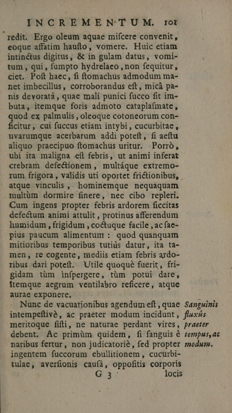 redit. Ergo oleum aquae mifcere convenit, eoque affatim haufto, vomere. Huic etiam intinctus digitus, &amp; in gulam datus, vomi- tum , qui, fumpto hydrelaeo , non fequitur, ciet. Poft haec, fi ftomachus admodum ma- net imbecillus, corroborandus eft, micá pa- nis devoratà , quae mali punici fucco fit im- buta, itemque foris admoto cataplaímate, quod ex palmulis , oleoque cotoneorum con- ficitur, cui fuccus etiam intybi , cucurbitae , uvarumque acerbarum addi poteít, fi aeftu aliquo praecipuo ftomachus uritur. Porró, ubi ita maligna eít febris, ut animi inferat crebram defectionem, multáque extremo- atque vinculis , hominemque nequaquam multüm dormire finere, nec cibo repleri. Cum ingens propter febris ardorem ficcitas defectum animi attulit , protinus afferendum humidum , frigidum , coctuque facile , ac fae- pius paucum alimentum : quod quanquam mitioribus temporibus tutiüs datur, ita ta- men, re cogente, mediis etiam febris ardo- ribus dari poteft. Utile quoqué fuerit, fri- gidam tüm infpergere, tüm potui dare, ítemque aegrum ventilabro reficere, atque aurae exponere. Nunc de vacuationibus agendum eft , quae intempeftivé, ac praeter modum incidunt , meritoque fifi, ne naturae perdant vires, debent. Ác primüm. quidem, fi fanguis € naribus fertur, non judicatorié, fed propter ingentem fuccorum ebullitionem , cucurbi- tulae, averfionis cauífà, oppofitis corporis G3- locis Sanguinis fluxás praeter tempus,ac moduto.