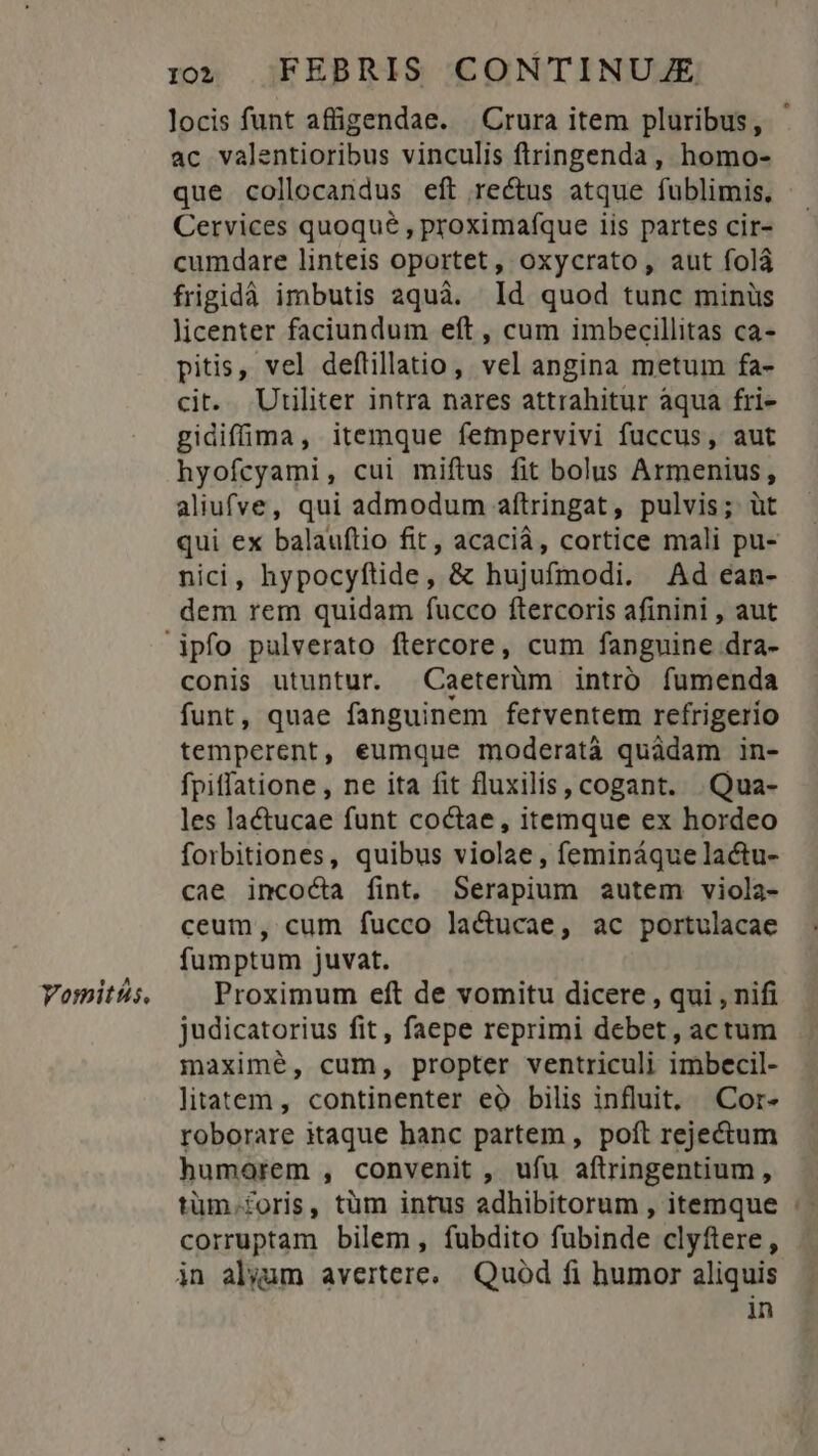 Vomitts. ac valentioribus vinculis ftringenda , homo- que collocandus eft rectus atque fublimis. Cervices quoque , proximafque iis partes cir- cumdare linteis oportet, oxycrato, aut folá frigidà imbutis aquà. ld quod tunc minüs licenter faciundum eft , cum imbecillitas ca- pitis, vel deftillatio, vel angina metum fa- cit. Utiliter intra nares attrahitur aqua fri- gidiffima, itemque fempervivi fuccus, aut hyofcyami, cui miftus fit bolus Armenius, aliufve, qui admodum aftringat, pulvis; üt qui ex balauftio fit, acacià, cortice mali pu- nici, hypocyftide, &amp; hujufmodi. Ad ean- dem rem quidam fucco ftercoris afinini , aut conis utuntur. Caeterüm intró fumenda funt, quae fanguinem fetventem refrigerio temperent, eumque moderatà quàdam in- fpiffatione , ne ita fit fluxilis, cogant. .Qua- les lactucae funt coctae, itemque ex hordeo forbitiones, quibus violae, femináque lactu- cae incocta fint. Serapium autem viola- ceum, cum fucco la&amp;ucae, ac portulacae fumptum juvat. Proximum eft de vomitu dicere , qui , nifi judicatorius fit, faepe reprimi debet , actum maximé, cum, propter ventriculi imbecil- litatem, continenter eo bilis influit, Cor- roborare itaque banc partem , poft rejectum humorem , convenit , ufu aftringentium, tüm.foris, tüm intus adhibitorum , itemque corruptam bilem, fubdito fubinde clyftere , in