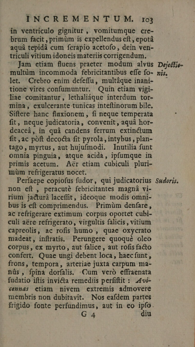 in ventriculo gignitur, vomitumque cre- brum facit , primüm is expellendus eft , epotá aquá tepidà cum ferapio acetofo, dein ven- triculi vitium idoneis materiis corrigendum. jam etiam fluens praeter modum alvus multim incommoda febricitantibus effe fo- let. Crebro enim defeffu, multaque inani- tione vires confumuntur. Quin etiam vigi- liae comitantur, lethaliáque interdum tor- mina, exulcerante tunicas inteftinorum bile. Siftere hanc flaxionem , fi neque temperata fit, neque judicatoria, convenit, aquà hor- deaceà, in quà candens ferrum extinctum fit, ac poft decocta fit pyrola , intybus , plan- tago, myrtus, aut hujufmodi. Inutilia funt omnia pinguia, atque acida, ipfumque in primis acetum. .Aér etiam cubiculi pluri- müm refrigeratus nocet. non eft , peracuté febricitantes magnà vi- rium jacturà laceffit, ideoque modis omni- bus is eft comprimendus. Primüm denfare, ac refrigerare extimum corpus oportet cubi- - culi aére refrigerato, virgultis falicis , vitium capreolis, ac rofis humo , quae oxycrato madeat, infiratis. Perungere quoque oleo corpus, ex myrto, 2ut falice, aut rofis facto confert, Quae ungi debent loca, haecfunt, frons, tempora, arteriae juxta carpum ma- nüs , fpina dorfalis. «Cum veró effraenata fudatio iftis invicta remediis perfiftit : 244i- cenas etiam nivem extremis admovere membris non dubitavit. Nos eafdem partes G 4 diu Dejetfie- zis.