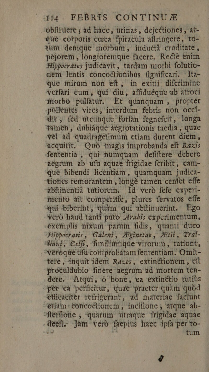 ;obfttuere ; ad haec, urinas , dejectiones , at- Qué cotporis cceca fpitacula aftringeré, to- tum deniqde morbum, indudà crüditate , péjorem , longioremque facere. Recté enim Hippocrates judicavit, tardam morbi folutio- nem lentis concoctiotibus fignificari. -Ita- que mirum non eít, in exitii difcrimine vetfari eum , qui diu, affiduéque ab atroci fhorbó pulfarir. Et quanquam , propter pollentes vires, intérdum febris non occi- dit, fed utcunque forfan fegnefcit, longa tamen, dubiáque aégrotationis taedia , quae el ad. quadragefimum etiam durent diem ; acquirit. Quo magis improbanda eft Razis fententia , qui nümquam defiftere debere aegrum ab ufu aquae frigidae fcribit, eam- que bibendi licentiam, quamquam judica- tiohes remorantem , longe tamen cenfet effe abfinentià tutiorem. Id vero fefe experi- miento ait comperiffe, plures fervatos effe qui biberint, quim qui abftinuerint. Ego vero haud tànti puto 2rabi; experimentum, .ésxémplis nixum parum fidis, quanti duco Hippotr atis , Galeni , 4Eyinetae , JErii, TYal- Jiaki, Celfi, fimilitmque virorum , ratione, veroqüe ufu comprobátam fententia: Omit- tere, inquit idem Razes, extin&amp;tionem , eft próculdubio finere aegrum ad mortem ten- dere. Atqui, ó bone, ea extin&amp;tio tutils per ea perficitur, quae praeter quàm quód efficaciter refrigerant, ad materiae faciunt etiam: conco&amp;ionem, incifione; atque ab- pe , quarüm utraque frigidae aquae : Jam vero frepius lec ipfa per to- 2 tum