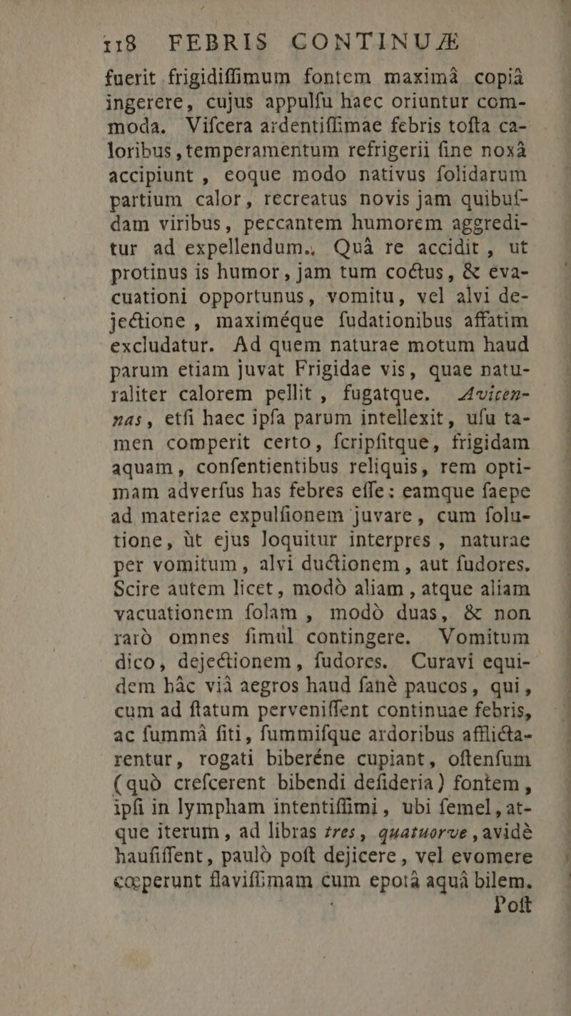 fuerit frigidiffü:oundum fontem maximáà copià ingerere, cujus appulfu haec oriuntur com- moda. Vifcera ardentiflimae febris tofta ca- loribus , temperamentum refrigerii fine noxà accipiunt , eoque modo nativus folidarum partium calor, recreatus novis jam quibut- dam viribus, peccantem humorem aggredi- tur ad expellendum., Quà re accidit, ut protinus is humor, jam tum coctus, &amp; eva- cuationi opportunus , vomitu, vel alvi de- jectione , maximéque fudationibus affatim excludatur. Ad quem naturae motum haud parum etiam juvat Frigidae vis, quae patu- raliter calorem pellit , fugatque. ^ 4virez- z4s, etfi haec ipfa parum intellexit, ufu ta- men comperit certo, fcripfitque, frigidam aquam, confentientibus reliquis, rem opti- mam adverfus has febres effe: eamque faepe ad materiae expulfionem juvare, cum folu- tione, üt ejus loquitur interpres , naturae per vomitum , alvi ductionem , aut fudores. Scire autem licet, modó aliam , atque aliam vacuationem folam , modó duas, &amp; non raó omnes fimul contingere. Vomitum dico, dejectionem, fudores. Curavi equi- dem bàc vià aegros haud fané paucos, qui, cum ad ftatum perveniffent continuae febris, ac fummáà fiti, fummifque ardoribus afflicta- rentur, rogati biberéne cupiant, oftenfum (quà crefcerent bibendi defideria) fontem, ipfi in lympham intentifimi, ubi femel, at- que iterum , ad libras zres, quatuorve , avide haufiffent, pauló poft dejicere, vel evomere coeperunt flavifimam c cum epotà aquá bilem. Pott