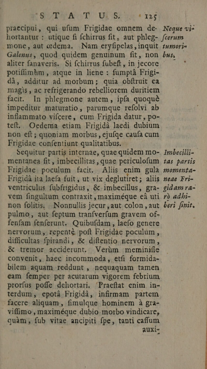 'SVIYACT ULS ! 325 praecipui, qui ufum Frigidae omnem de- Neque vi- mone, aut edema. Nam eryfipelas , inquit Galengss quod quidem genuinum fit, non aliter fanaveris. Si fchirrus fubeft , in jecore potifüimlim, atque in liene : fumptà Frigi- di, additur ad morbum; quia obftruit ea magis , ac refrigerando rebelliorem duritiem facit. In phlegmone autem, ipfa quoqué impeditur maturatio, parumque refolvi ab inflammato vifcere, cum Frigida datur, po- teft. Oedema etiam Frigidà laedi dubium non eft; quoniam morbus, ejufqe caufa cum Frigidae confentiunt qualitatibus. Sequitur partis internae, quae quidem mo- mentanea fit , imbecillitas , quae periculofum Frigidae poculum facit. Aliis enim gula Frigidà ita laefa fuit, ut vix deglutiret; aliis vanticoba fübfrigidus , & imbecillus, gra- vem fingultum contraxit , maximéque eà3 uti non folitis. . Nonnullis jecur , aut colon , aut pulmo, aut feptum tranfverfum gravem of- fenfam fenferunt. Quibufdam, laefo genere nervorum, repenté poft Frigidae poculum , difficultas fpirandi, & diftentio. nervorum, .& tremor acciderunt, Verüm meminifie convenit, haec incommoda, etfi formida- bilem aquam reddunt , nequaquam tamen eam femper per acutarum vigorem febrium prorfus poffe dehortari. 'Praeftat enim in- terdum, epotà Frigidà, infirmam partem facere aliquam, fimulque hominem à gra- viffimo, maximéque dubio morbo vindicare, quàm, fub vitae ancipiti fpe, tanti caffum auxi- 1utoori- bus, LO Imbecilli- tas partis momenta- neae Fri- gidamra- rb adbi- beri. finit,