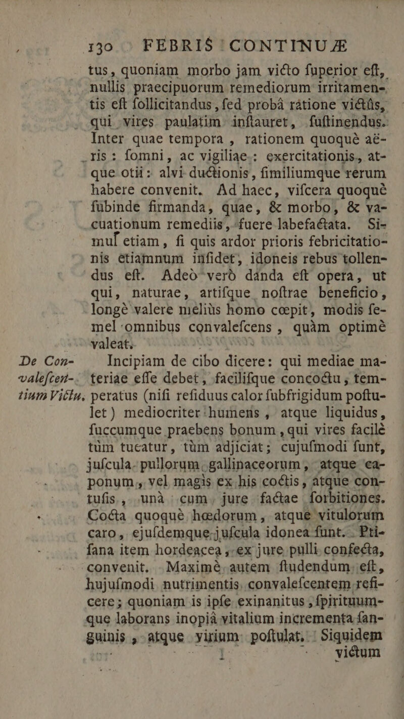 tus, quoniam morbo jam victo fuperior eft, nullis praecipuorum remediorum irritamen- tis eft follicitandus , fed probá ratione victüs, qui vires paulatim. inftauret, fuftinendus. Inter quae tempora , rationem quoque a&amp;- .ris: fomni, ac vigiliae.: exercitationis, at- que otii : alvi du&amp;tionis , fimiliumque rerum habere convenit. Ad haec, vifcera quoqué fübinde firmanda, quae, &amp; morbo, &amp; va- cuationum remediis , «fuere labefaéata. Si- muf etiam , fi quis ardor prioris febricitatio- nis etiamnum infidet, idoneis rebus tollen- dus eft. Adeo verb dánda eft opera, ut qui, naturae, artifque noftrae beneficio, - longé valere meliüs homo coepit, modis fe- mel 'omnibus convalefcens , quàm optimé valeat. De Cezn- Incipiam de cibo diceret qui mediae ma- valefcei-. teriae effe debet, facilifque concoctu , tem- tium Viciu, peratus (nifi refiduus calor fubfrigidum poftu- let) mediocriter:humens , atque liquidus, fuccumque praebens bonum , qui vires facile tüm tucatur, tüm adjiciat; cujufmodi funt, jufcula. pullorum, gallinaceorum, atque ea- ponum, vel magis ex.his coctis, atque con- tufis, unà cum, jure factae forbitiones. : Cocta quoqué hedorum, atque vitulorum caro, ejufdemque: j.ufcula idonea funt. . Pti- fana item hordeacea ,-ex jure pulli confecta, convenit. —Maximé. autem ftudendum. eft, hujufmodi nutrimentis. convalefcentem refi- : cere; quoniam is ipfe exinanitus , fpirituum- que laborans inopià vitalium incrementa fan- guinis » ique yuinm poftulat,. : Siquidem victum -