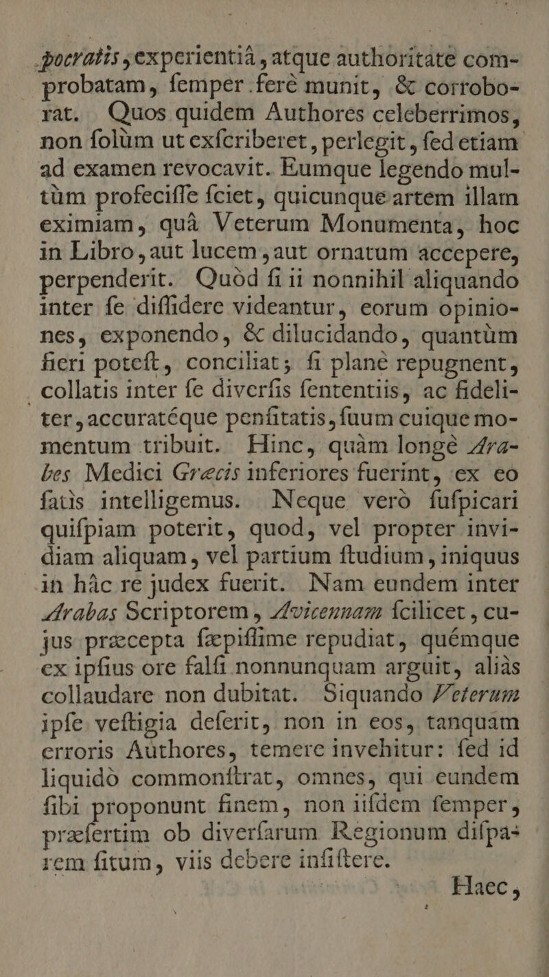 patratis ,experientiá , atque authoritate com- probatam, femper .feré munit, &amp; corrobo- rat. Quos quidem Authores celeberrimos, non folüm ut exfcriberet , perlegit , fed etiam. ad examen revocavit. Eumque legendo mul- tüm profeciffe fciet, quicunque artem illam eximiam, quà Veterum Monumenta, hoc in Libro aut lucem aut ornatum accepere, perpenderit. Quód fi ii nonnihil aliquando inter fe diffidere videantur, eorum opinio- nes, exponendo, &amp; dilucidando, quantüm fieri potcft, conciliat; fi plané repugnent, . collatis inter fe diverfis fententiis, ac fideli- ter ,accuratéque penfitatis, fuum cuique mo- mentum tribuit. Hinc, quàm longé Z7z- bes. Medici Grecis inferiores fuerint, ex eo fais intelligemus. | NNeque vero fufpicari quifpiam poterit, quod, vel propter invi- diam aliquam , vel partium ftudium , iniquus in hác re judex fuerit. INam eundem inter Zrabas Scriptorem , Zfoiceugam cilicet , cu- jus przcepta fazpiflime repudiat, quémque cx ipfius ore falfi nonnunquam arguit, aliàs collaudare non dubitat. Siquando Zeferaum ipfe veftigia deferit, non in eos, tanquam erroris Authores, temere invehitur: fed id liquidó commonftrat, omnes, qui eundem fibi proponunt finem, non iifdem femper, prafertim ob diverfarum Regionum difpa: rem fitum, viis debere infiftere. Haec ;