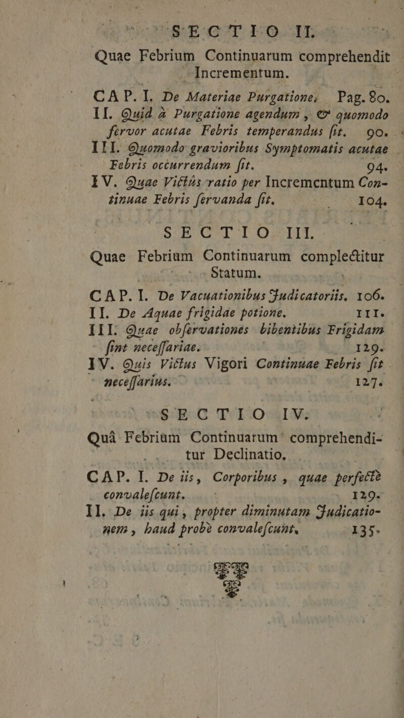 Ud EdUT FOOL Quae Febrium Continuarum comprehendit Incrementum. CAP. I. De MateHias Purgatione, |Pag.8o. II. Quid à Purgatione agendum , €? quomodo férvor acutae. Febris temperandus (it. | 9o. III. Quomodo gravioribus Symptomatis acutae Febris octurrendum fit. 94. IV. Quae Vittzs ratio per Incremcntum Coz- dinuae Febris fervanda fit. S T ds SUBUCTT I OS DIT Quae Febrium Continuarum SUTRDISESHRE Statum. CAP. I. De Vacuationibus Sudicatoriis, 106. II. De Aquae frigidae potione. III. III Qwae obfervationes bibentibus Frigidam fint. neceffariae. 129. IV. Quis Vicius Vigori Continuae Febris [it . : pece[farius. 127. e$: 9:0 TCIIOSAINe Quà Febriam Continuatum' comprehendi- tur Declinatio, CAP. LI. De iis, Corporibus , quae perfect convalefcunt. 129. II. De iis qui, propter diminutam Sjudicatio- nem , baud probe convalefcunt, 135. Dux excea WE