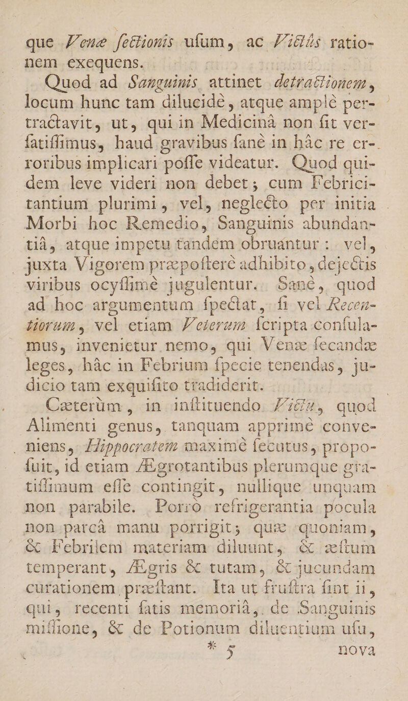 que Z'eme fethiomis uíum, ac Fs ratio- nem exequens. | Quod ad Sauguinis attinet diea cionem, locum hunc tam dilucidé , atque amplé per- tractavit, ut, quiin Medicibà non fit ver- fatiffimus, haud gravibus fané in bàc re er-. oribus implicari poffe videatur. Quod qui- dem leve videri non debet; cum Febrici- tantium plurimi, vel, neglecto per initia Morbi hoc Remedio, Sanguinis abundan- tià, atque impetu tan idém obrudntur : | vel, . juxta Vigorem pracpofteré adhibito , de Lus viribus ocyflime jugulentur. c. uod ad hoc argumentum fpectat,. fi vel Recea- Horam , vel etiam. Jeter Ícripta confula- mus, invenietur nemo, qui Venz fecandae leges, hàc in Febrium fpecie tenendas, ju- dicio tam exquifito tradiderit. | Caterüm , in inítituendo Fita, quod Alimenti genus. tanquam apprimé conve- . niens, Hippocratem maxim fecutus, propo- fuit, id etiam /Egrotantibus plerumque g eta- tiflimum effe contingit, nullique unquam - non parabile. Porro. refrigerantia. pocula non parcà manu porrigit; quz quonam, &amp; Febriem materiam diluunt, &amp; ítum temperant, /Egris 6C tutam, &amp; jucundam curationem. przeitant. Ita ut fruftra fint ii, quis recenti fatis memorià,. de Sanguinis mifione, &amp; de Potionum dili ientium a ufu, *s nova