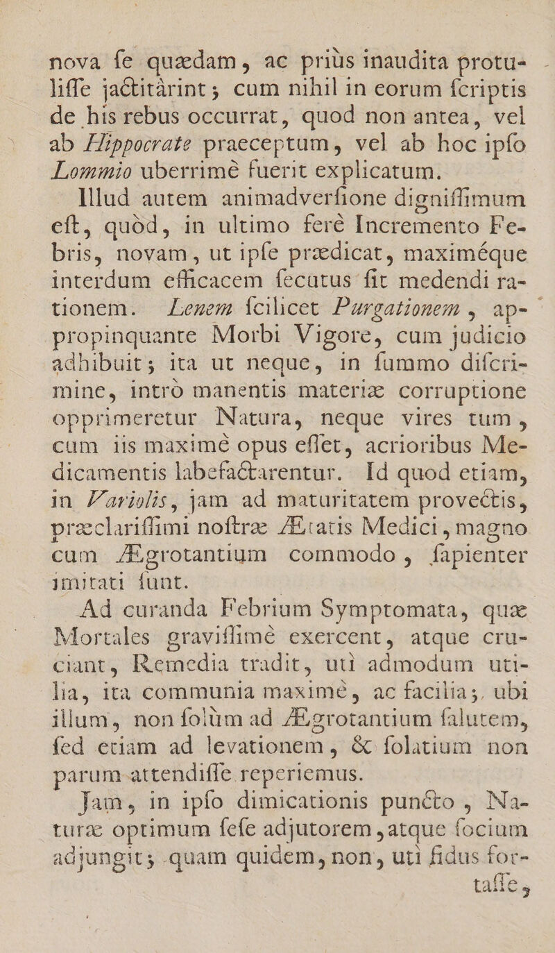 nova fe quaedam , ac priüs inaudita protu- liffe jactitàrint; cum nihil in eorum fcriptis de his rebus occurrat, quod non antea, vel ab Hippocrate praeceptum , vel ab hoc ipfo Lomimio uberrime fuerit explicatum. Illud autem animadverfione digniffimum eft, quód, in ultimo feré Incremento Fe- bris, novam, ut ipfe praedicat, maximéque interdum efficacem fecatus fit medendi ra- tionem. Lezem Ícilicet Paurgationem , ap-- propinquante Morbi Vigore, cum judicio adhibuit; ita ut neque, in fummo difcri- mine, intro manentis materie corruptione opprimeretur Natura, neque vires tum, cum iis maximé opus effet, acrioribus Me- dicamentis labefa&amp;arentur. Id quod etiam, in Zarielis, jam ad maturitatem provectis, przclariffimi noftrae /E:atis Medici , magno cum JEgrotantium commodo , fapienter imitati funt. | Ad curanda Pebrium Symptomata, quz Mortales graviflimé exercent, atque cru- ciant, Remedia tradit, uti admodum uti- lia, ità communia maximé, ac facilia ;, ubi illum, non folüm ad 7Egrotantium falutem, fed etiam ad levationem, &amp; folatium non parum attendifle reperiemus. Jam, in ipfo dimicationis puncto , Na- turzc optimum fefe adjutorem ,atque focium adjungit; .quam quidem, non uti fidus € tai e teibsdis 1