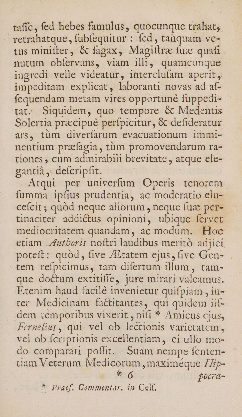 taffe, fed hebes famulus, quocunque trahat; retrahatque , fübfequitur : fed, tanquam ve- tus minifter, &amp; fagax, Magiftrz: fuze quafi nutum obíervans, viam illi, quamcunque ingredi velle videatur, interclufam aperit, impeditam explicat, laboranti novas ad aí- fequendam metam vires opportuné fuppedi- tat. Siquidem, quo tempore &amp; Medentis Solertia praccipué perfpicitur, &amp; defideratur ars, tüm diverfarum evacuationum immi- nentium pracfagia, tüm promovendarum ra- tiones ; cum admirabili brevitate, atque cle- gantiá ,: defcripfit. Atqui per univerfum Operis tenorem fumma ipfius prudentia, ac moderatio elu- cefcit; quód neque aliorum , neque fuz per- tinaciter addictus opinioni, ubique fervet mediocritatem quandam, ac modum. Hoc etiam Jutboris noftri laudibus meritó. adjici poteft: quód, five /Etatem ejus, five Gen- tem refpicimus, tam difertum illum, tam- que doctum extitifie, jure mirari valeamus. Etenim haud facilé invenietur quifpiam , in- ter Medicinam fa&amp;titantes, i quidem 1ií- dem temporibus vixerit , nifi * Amicus ejus, Fernelius, qui vel ob lectionis varietatem , vel ob fcriptionis excellentiam, ei ullo mo- do comparan poffit. Suam nempe fenten- tiam Veterum Medicorum, maximéque Zp- * 6 ( pecra- * Praef. Commentar. in Cel.