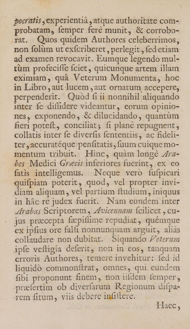 pocratis experientià , atque authoritate com- probatam, femper feré munit, &amp; corrobo- rat. Quos quidem Authores celeberrimos, non folüm ut exfcriberet, perlegit , fed etiam ad examen revocavit. Eumque legendo mul- tüm profeciffe fciet, quicunque artem illam eximiam, quà Veterum Monumenta, hoc in Libro aut lucem ,aut ornatum accepere, perpenderit. Quod fi ii nonnihil aliquando inter fe diflidere videantur, eorum opinio-- nes, exponendo, &amp; dilucidando, quantüm fieri poteft, conciliat; fi planc repugnent, collatis inter fe diverfis fententiis, ac fideli- ter,accuratéque penfitatis, fuum cuique mo- mentum tribuit. Hinc, quàm longé 7z- bes Medici Grecis inferiores fuerint; ex ceo fatis intellipemus. Neque vero fufpicari quifpiam poterit, quod, vel propter invi- diam aliquam, vel partium ftudium, iniquus in hác re judex fuerit. [Nam eundem inter rabas Scriptorem , Zfviceusam Ícilicet , cu- jus pracepta fzpifüme repudiat, quémque ex ipfius ore falfi nonnunquam arguit, aliàs collaudare non dubitat. Siquando Jereram ipfe veftigia deferit non in cos, tanquam erroris Authores, temere invehitur: fed id liquidó commonftrat, omnes, qui eundem fibi proponunt finem, non iifdem femper, prafertim ob diverfarum Kegionum difpa- yem fitum, viis debere infittere. Haec,