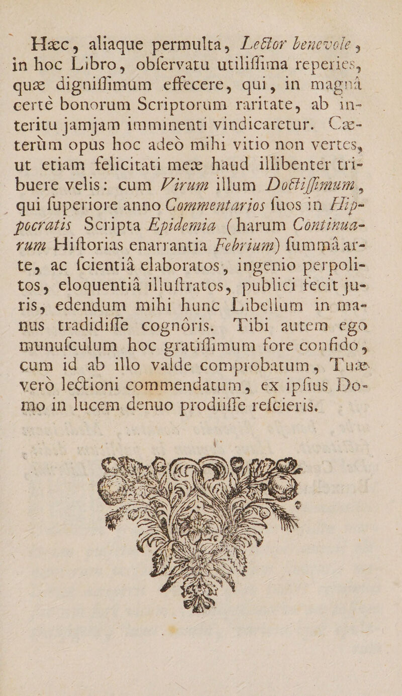 Hzc, aliaque permulta, Le&amp;or benevole , jin hoc Libro, obíervaru utiliffima reperies, que digniffimum effecere, qui, in magnrá certé bonorum Scriptorum raritate, ab in- teritu jamjam imminenti vindicaretur. Cz- terüm opus hoc adeó mihi vitio non vertes, ut etiam felicitati mex. haud illibenter tri- buere velis: cum rum ilum Dotfiffauim , . qui fuperiore anno Commentarios faos in. Hip- gocratis Scripta Epidemia (harum Contimua- fum kliftorias enarrantia. Febrium) fummàá ar- te, ac Ícientià elaboratos, ingenio perpoli- tos, cloquentià illuftr; atos, publici fecit ju- rs, edendum mihi hunc Libellum in ma- nus tradidifle cognóris. 'l'ibi autem ego munuículum hoc grauílimum fore confido, cum id ab illo valde comprobarum , Tus veró lectioni commendatum, ex ipfius Do- mo in lucem denuo prodiiffe reícieris.