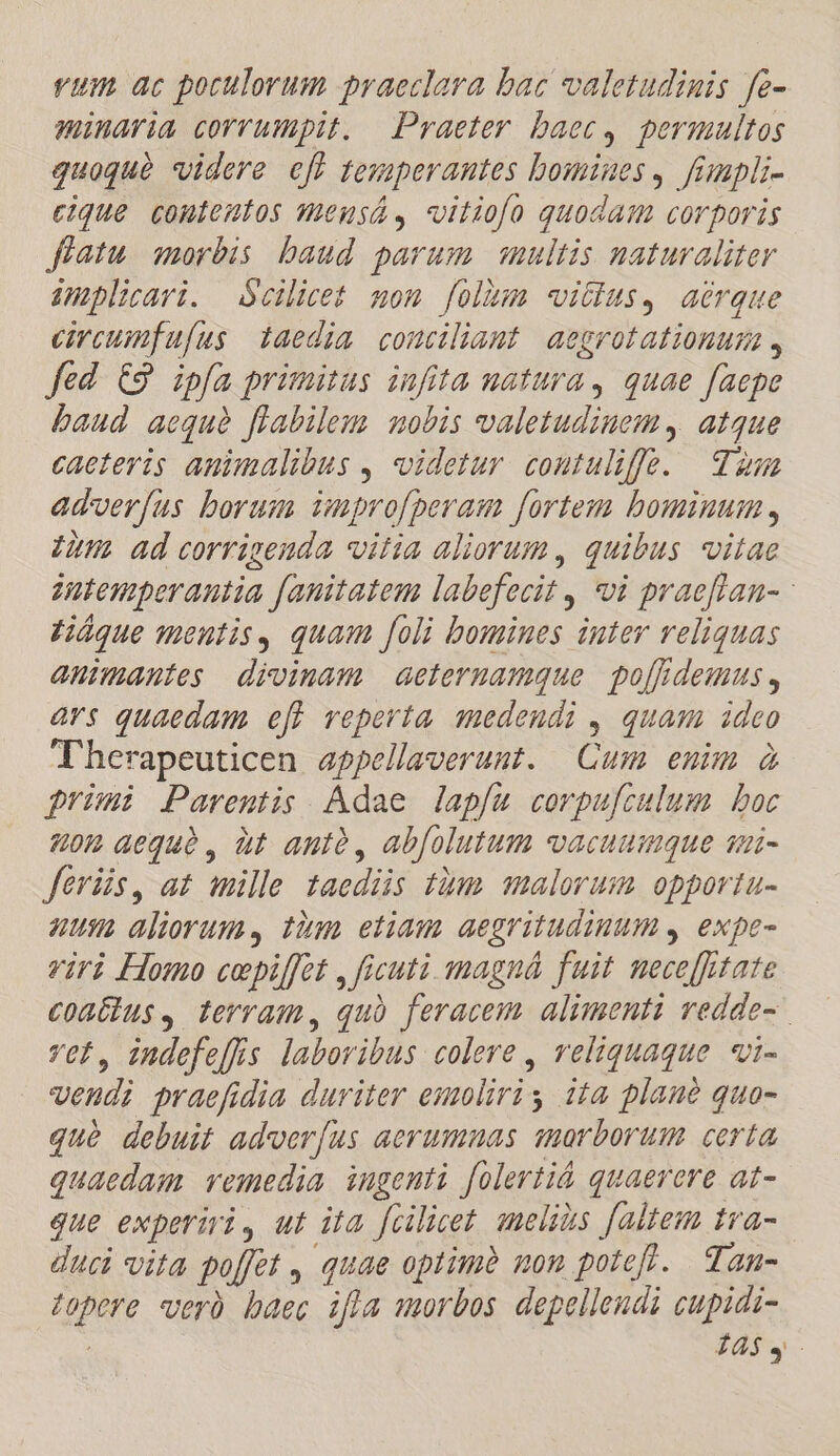 vum ac poculorum praeclara bac valetudinis fe- minaria corrumpit. Praeter baec, permultos quoquà videre eff tesperantes bomines, fmpli- cique contentos mensá, viliofo quodam corporis fíatu. morbis baud parum multis naturaliter implirari. Scilicet mom folhma vitius, aerque circumfu[us taedia couciliaut aegrotationuma , fed €9 ipfa primitus infita uatura, quae faepe baud aequà flabilem mobis valetudinem, atque caeteris animalibus , videtur coutuliffe. za adverfus borum inprofperam fortem bominum , iu adceorrigenda vitia aliorum, quibus vitae dutemperantia fanitatem labefecit , vi praeflan- Háque meutis, quam foli bomines inter veliquas animantes divinam aeteruamque po[fidemus , ars quaedam eff reperta. qmedendi , quam. ideo Therapeuticen appellaverunt. Cum enim à primi Parentis Adae lapfau corpufculum boc 802 aequà, àt antà, abfolutum vacuumque sui- feris, at mille taediis tàmm malorum opporta- nus aliorum, tim etiam aegritudimum , expe- viri Homo cepiffet , ficuti magná fuit nece[fitate coatius, terram, quà feracem. alimenti vedde- vet, indefe[fis laboribus colere , reliquaque vi- veudi praefidia duriter esoliriy iia plane quo- qué debuit adverfus aerumnas snorborum certa quaedam. vemedia ingenti folerti&amp; quaerere at- que experiri, ut ita füilicet. smelids faltem tva- duci vita poffet , quae optimà non potef. Zan- zopere veró baec ifla morbos depelleudi cupidi- 14$4