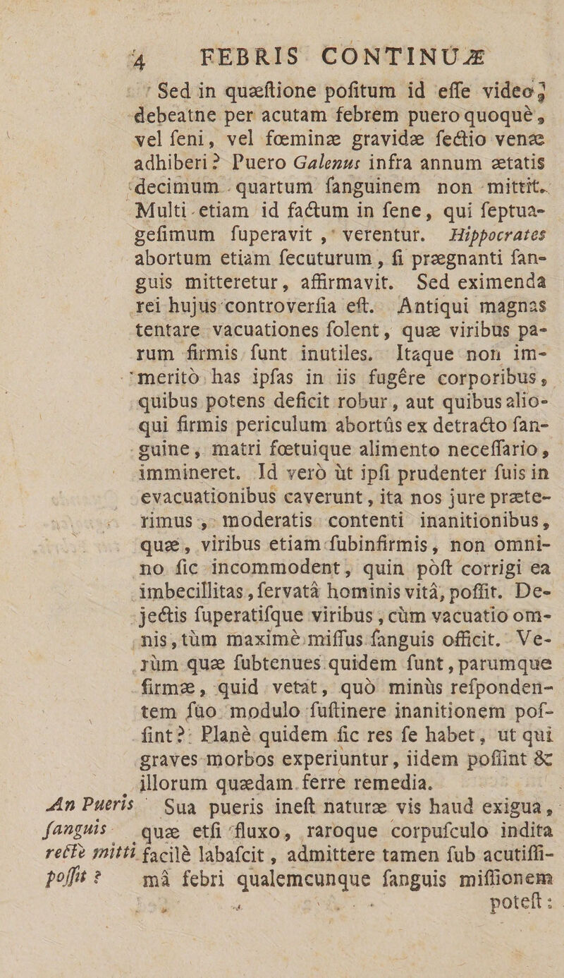 ' Sed in quaftione pofitum id effe video; debeatne per acutam febrem puero quoque, vel feni, vel foeminz gravide fectio venze adhiberi? Puero Galezz: infra annum aetatis *decimum .quartum fanguinem non mittit. Multi.etiam id factum in fene, qui feptua- gefimum fuperavit , verentur. Hippocrates abortum etiam fecuturum , fi preegnanti fan- guis mitteretur, affirmavit. Sed eximenda rei hujus controverfia eft. Antiqui magnas tentare vacuationes folent, quze viribus pa- rum firmis funt inutiles, Itaque non im- merito has ipfas in iis fugére corporibus, quibus potens deficit robur , aut quibus alio- qui firmis periculum abortüs ex detracto fan- guine ,. matri fotuique alimento neceffario , immineret. Id vero üt ipfi prudenter fuis in evacuationibus caverunt , ita nos jure prete- rimus , moderatis contenti inanitionibus, qua, viribus etiam fubinfirmis, non omni- no fic incommodent, quin poft corrigi ea imbecillitas , fervatà hominis vitá, poffit. De- - jectis fuperatifque viribus , cüm vacuatio om- mis,tüm maxime. miffus fanguis officit. Ve- .iüm quz fubtenues quidem funt, parumque firme, quid vetat, quó minüs refponden- tem füo. modulo fuftinere inanitionem pof- -fint?: Plané quidem fic res fe habet, ut qui graves morbos experiuntur , iidem poflint &amp;c ilorum quaedam. ferre remedia. ; - Sua pueris ineft naturz vis haud exigua, .qua etfi/fluxo, raroque corpufculo indita mà febri quur fanguis miflionem 3 T poteft: