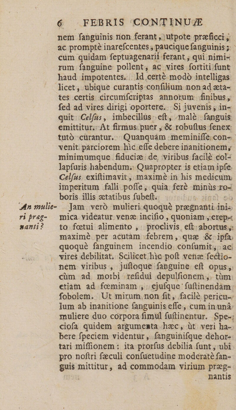 nem fanguinis non ferant , utpote przeficci y ac prompte inarefcentes ; paucique fanguinis ; 5) cüm quidam feptuagenarii ferant ; qui nimi- rum fanguine pollent, ac vires fortiti: funt haud impotentes... Id certé modó intelligas licet, ubique curantis-confilium non ad zeta- tes certis circumifcriptas annorum finibus, fed ad vires dirigi oportere... Si juvenis; in- quit. Celfus , imbecillüs :. eft, -malà- fanguis emittitur, At firmus. puer , &amp; robuftus fenex: tutó curantur... Quanquám -meminiffe;con- venit. párciorem hic effe debere inanitionem, minimumque . fiduciz:; de, viribus facilé col- lapfuris habendum; Quapropter is etiam ipfe. Celfus. exiftimavit, maxim? in his medicum, imperitum falli. poff e, quia. fere minüs-ro- dei boris illis zetatibus fubeft. Jf 2) | Mn mule- | Jam veró mulieri quoqué praegnanti. inis ri Prag- | mica videatur venz incifio , quoniam ,'erep- santi? — to fotui alimento , proclivis. eft: abortus ,: maxime per acutam febrem, quee &amp;- ipfa. quoqué fanguinem incendio confumit,,. ac . vires debilitat. Scilicet; hic poft vetze fectio- nem viribus, juftoque fanguine eft opus; cüm ad morbi refidui depulfionem ,. tàüm etiam ad feminam , ; ejufque füftinendàm: fobolem. Ut mirum. non fit, facilé pericu Ium ab inanitione fanguinis effe, cum in uná muliere duo corpora fimul fuftinentur. Spe-; ciofa quidem argumenta hzc, üt veri ha-. bere fpeciem videntur, fanguinifque dehor- tari miffionem : ita prorfus debilia funt , ubi. pro noftri fzeculi confuetudine moderaté fan- guis mittitur, ad commodam virium przg- nantis-