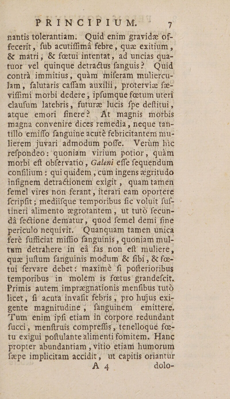 PURTNCTRETUMNM' nantis tolerantiam. Quid enim gravidze of- fecerit, fub acutiffimà febre, qua exitium , &amp; matri; &amp; fotui intentat, ad uncias qua- tuor vel quinque detra&amp;us fanguis? Quid contrà immitius, quàm miferam muliercu- Jam, falutaris caffam auxilii, proterviz fze- viffimi morbi dedere ; ipfumque fetum uteri claufüm latebris, futura lucis fpe deftitui, atque emori finere? | Át magnis motbis magna convenire dices remedia , neque tan- tillo emiffo fanguine acuté féiricitantém mu: lierem juvari admodum poffe. Verüm hic refpondeo: quoniam virium potior, quàm morbi eft obfervatio , Galezi effe fequendum confilium: qui quidem , cum ingens &amp;gritudo infignem detractionem exigit, quamtamen femel vires non ferant , iterati eam oportere fcripfit; mediifque temporibus fic voluit fuí- tineri alimento zegrotantem , ut tutó fecun- dà fe&amp;ione dematur, quod femel demi fine periculo nequivit. Quanquam tamen unica feré fufficiat miffio fanguinis , quoniam mul- twm detrahere in eà fas non eft muliere, quz juftum fanguinis modum &amp; fibi , &amp; foe- tui fervare debet: maximé fi pofterioribus temporibus in molém is fetus grandefcit. Primis autem imprzegnationis menfibus tutó licet, fi acata invafit febris, pro hujus exi- gente magnitudine , ; finguihem emittere, 'Tum enim ipfi etiam in corpore redundant fucci, menftruis compreffis , tenelloqué fce- tu exigui poftulante alimenti fomitem. Hanc propter abundantiam , vitio etiam humorum fape implicitam accidit, ut capitis oriantur A4 dolo-