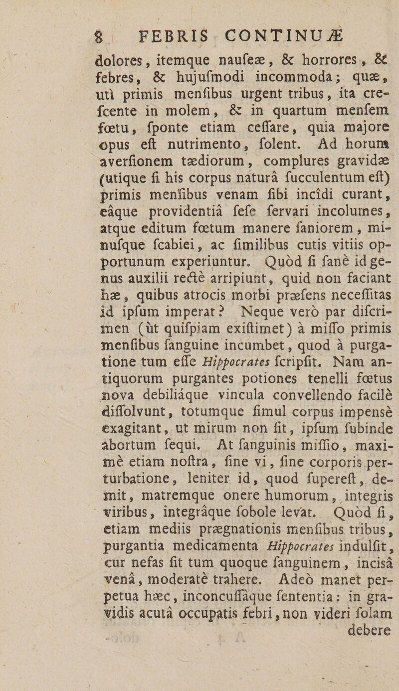 dolores, itemque naufez, &amp; horrores, &amp; febres, &amp; hujufmodi incommoda; . quz, uü primis menfibus urgent tribus, ita cre- fcente in molem, &amp; in quartum menfem fotu, fponte etiam ceffare, quia majore opus eft nutrimento, folent. Ad horum averfionem tzdiorum, complures gravida (utique fi his corpus naturà fucculentum eft) primis menfibus venam fibi incidi curant, eàque providentià fefe fervari incolumes, atque editum foetum manere faniorem , mi- nufque fcabiei, ac fimilibus cutis vitiis op- portunum experiuntur. Quod fi fané id ge- nus auxilii recté arripiunt, quid non faciant he, quibus atrocis morbi praefens neceffitas id ipfum imperat? | Neque vero par difcri- men (üt quifpiam exiftimet) à miífo primis menfibus fanguine incumbet, quod à purga- tione tum effe Hippocrates Ícripfit. Nam an- tiquorum purgantes potiones tenelli foetus nova debiliáque vincula convellendo facilé diffolvunt, totumque fimul corpus impense exagitant, ut mirum non fit, ipfum fubinde abortum fequi. At fanguinis miffio, maxi- mé etiam noftra, fine vi, fine corporis per- turbatione, leniter id, quod fupereft, de- mit, matremque onere humorum, integris viribus, integráque fobole levat. Quod fi, etiam mediis pragnationis menfibus tribus, purgantia medicamenta Hippocrates indulfit , 'cur nefas fit tum quoque fanguinem, incisá vená, moderaté trahere. Adeó manet per- petua hac, inconcuffaque fententia: in gra- vidis acutà occupatis febri, non videri folam : . * debére