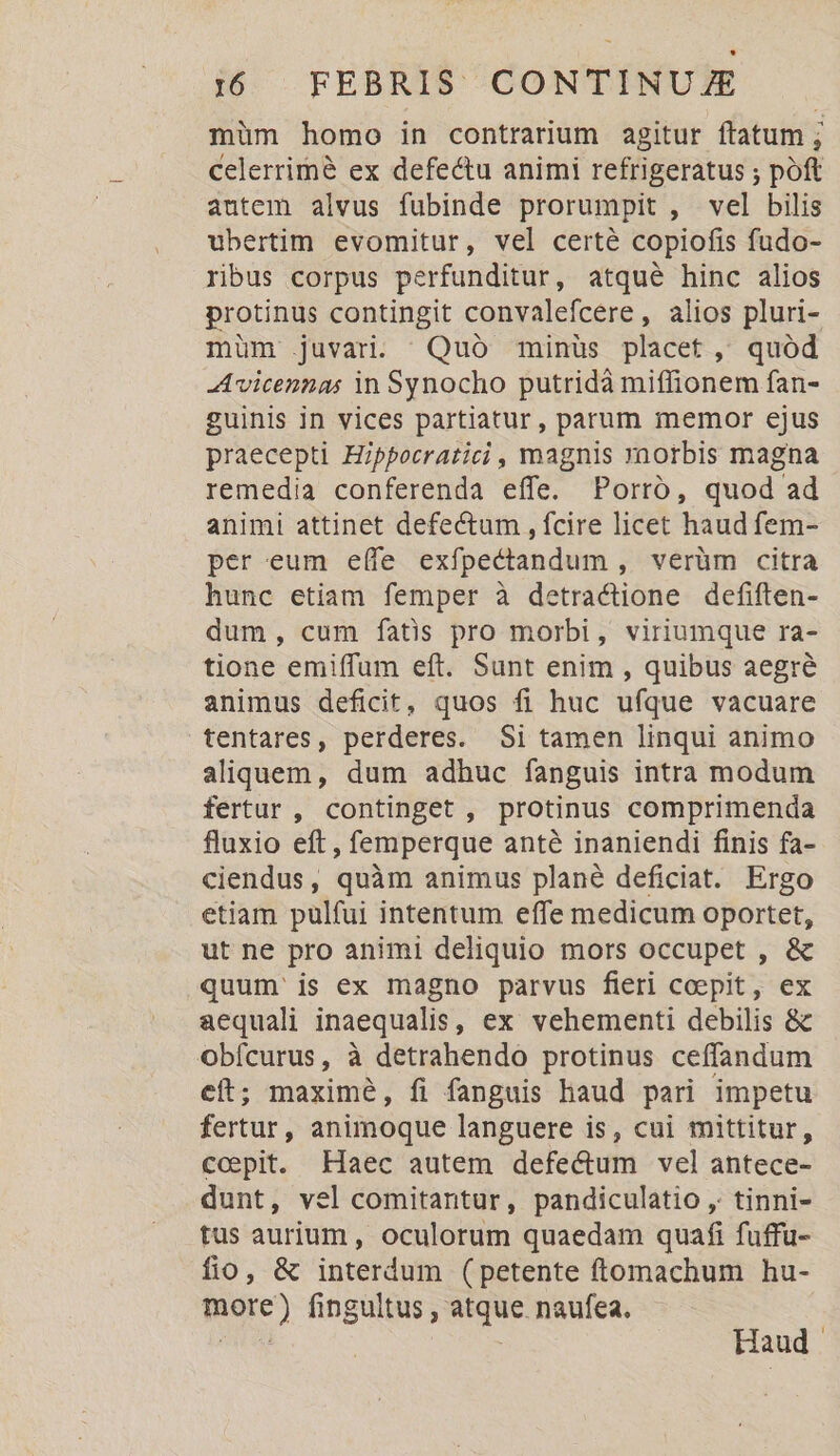 müm homo in contrarium agitur ftatum ; celerrimé ex defectu animi refrigeratus ; poft autem alvus fubinde prorumpit , vel bilis ubertim evomitur, vel certé copiofis fudo- ribus corpus perfunditur, atqué hinc alios protinus contingit convalefcere, alios pluri- müm .juvari. ^ Quó minüs placet, quód -Avicennas in Synocho putridà miffionem fan- guinis in vices partiatur, parum memor ejus praecepti Hippocratici , magnis rnorbis magna remedia conferenda effe. Porró, quod ad animi attinet defectum , fcire licet haud fem- per eum eífe exfpectandum , verüm citra hunc etiam femper à detractione defiften- dum, cum fatis pro morbi, viriumque ra- tione emiffum eft. Sunt enim , quibus aegre animus deficit, quos fi huc ufque vacuare tentares, perderes. $i tamen linqui animo aliquem, dum adhuc fanguis intra modum fertur , continget, protinus comprimenda fluxio eft , femperque anté inaniendi finis fa- ciendus, quàm animus plané deficiat. Ergo etiam pulfui intentum effe medicum oportet, ut ne pro animi deliquio mors occupet , &amp; quum is ex magno parvus fieri coepit, ex aequali inaequalis, ex vehementi debilis &amp; obícurus, à detrahendo protinus ceffandum eft; maximé, fi fanguis haud pari impetu fertur, animoque languere is, cui mittitur, ccepit. Haec autem defectum vel antece- dunt, vel comitantur, pandiculatio , tinni- tus aurium, oculorum quaedam quafi fuffu- fio, &amp; interdum (petente ftomachum hu- more) fingultus , atque. naufea. HE ' Haud