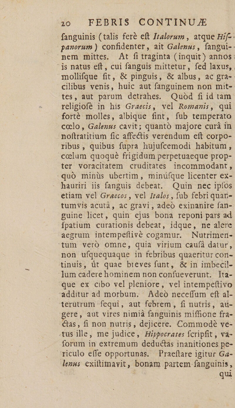 fanguinis (talis feré eft Izalorum , atque Hif-- panorum ) confidenter, ait Galezus, fangui-: nem mittes. At fi traginta (inquit) annos: - js natus eft, cui fanguis mittetur, fed laxus, . mollifque fit, &amp; pinguis, &amp; albus, ac gra-. cilibus venis, huic aut fanguinem non mit- tes, aut pàrum detrahes. Quod fi id tam religiofé in his Graecis, vel Romanis, qui forté molles, albique fint, fub temperato ccelo, Galezus cavit; quantó majore curà in noftratitium fic affectis verendum eft corpo- ribus, quibus füpra hujufcemodi habitum , coelum quoqué frigidum perpetuaeque prop- ter voracitatem cruditates incommodant , quó minüs ubertim, minüfque licenter ex- hauriri iis fanguis debeat. Quin nec ipíos etiam vel Graecos , vel Italos, fub febri quan- tumvis acutà, ac gravi, adeo exinanire fan- guine licet, quin ejus bona reponi pars ad Ípatium curationis debeat, idque, ne alere aegrum intempeflivé cogamur. Nutrimen- tum vero omne, quia virium caufà datur, non ufquequaque in febribus quaeritur con- tinuis, üt quae breves funt, &amp; in imbecil- lum cadere hominem non confueverunt. [ta- que ex cibo vel pleniore, vel intempeftivo additur ad morbum. ' Adeó neceffum eft al- terutrum fequi, aut febrem, fi nutris, au- ere, aut vires nimià fanguinis miffione fra- Cas, fi non nutris, dejicere. Commode ve- .tus ille, me judice, Hippocrates fcripfit, va- forum in extremum deductas inanitiones pe- ^riculo effe opportunas. Praeftare igitur Ga- lenus exiftimavit, bonam partem fanguinis, qui