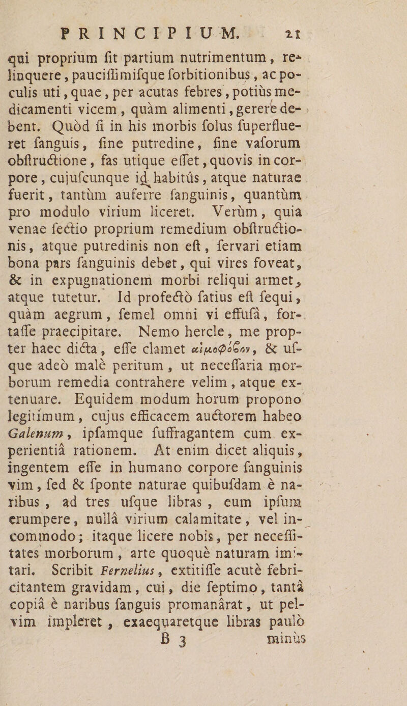 PRINCTPLUM S: 2t qui proprium fit partium nutrimentum , ree linquere , pauciflimifque forbitionibus , ac po- culis uti , quae , per acutas febres , potiüs me- dicamenti vicem , quàm alimenti , gerere de- bent. Quod fi in his morbis folus fuperflue- ret fanguis, fine putredine, fine vaforum obflructione, fas utique effet , quovis in cor- pore , cujufcunque id. habitüs , atque naturae fuerit, tantüm auferre fanguinis, quantüm pro modulo virium liceret. Verüm, quia venae fectio proprium remedium obfiructio- nis, atque putredinis non eft, fervari etiam bona pars fanguinis debet , qui vires foveat, &amp; in expugnationem morbi reliqui armet , atque tutetur. Id profectó fatius eft fequi , quàm aegrum, femel omni vi effufà, for- taffe praecipitare. Nemo hercle, me prop- ter haec dicta, effe clamet «iuego6o», &amp; ut- que adeó malé peritum , ut neceffaria mor- borum remedia contrahere velim , atque ex- tenuare. Equidem modum horum propono legitimum, cujus efficacem auctorem habeo Galenum , ipfamque fuffragantem cum. ex- perientià rationem. — At enim dicet aliquis, ingentem eífe in humano corpore fanguinis vim , fed &amp; fponte naturae quibufdam e na- ribus, ad tres ufque libras, eum ipfum erumpere, nullà virium calamitate, velin-. commodo; itaque licere nobis, per necefli- tates morborum , arte quoqué naturam im'« tari. Scribit Ferzelius, extitiffe acuté febri- citantem gravidam, cui, die feptimo, tantá copià é naribus fanguis promanárat, ut pel- vim impleret , exaequaretque libras pauló B 3 minus