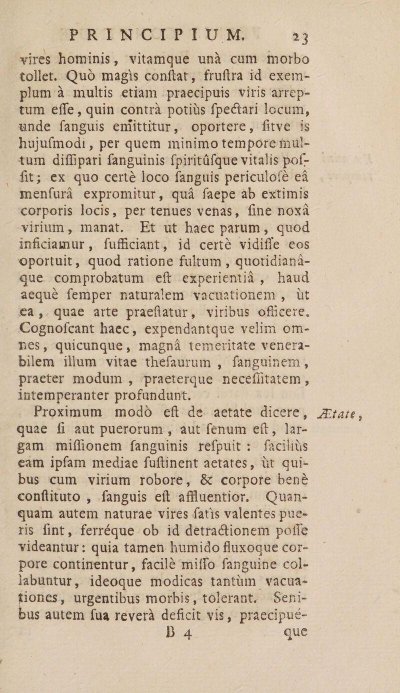 vires hominis, vitamque unà cum morbo tollet. Quó magis conftat, fruftra id exem- plum à multis etiam praecipuis viris arrep- tum effe, quin contrà potiüs fpectari locum, unde fanguis enlittitur, oportere, fitve is hujufmodi , per quem minimo tempore mui- tum diffipari fanguinis fpiritüfque vitalis poíf- fit; ex quo certé loco fanguis periculofé eà menfurà expromitur, quà faepe ab extimis corporis locis, per tenues venas, fine noxà vinum, manat. Et ut haec parum, quod inficiamur, fufficiant, id certé vidiffe eos oportuit, quod ratione fultum , quotidianà- que comprobatum eft experientià, haud aequé femper naturalem vacuationem , üt €a4,. quae arte praeflatur, viribus ofücere. Cognofcant haec, expendantque velim om- nes, quicunque, magná temeritate venera- bilem ilum vitae thefaurum , fanguinem, praeter modum , praeterque neceffitatem , intemperanter profundunt. Proximum modo eft de aetate dicere, quae fi aut puerorum , aut fenum eít, lar- gam miffionem fanguinis refpuit : faciliüs eam ipfam mediae fuftinent aetates, üt qui- bus cum virium robore, &amp; corpore bene conftituto , fanguis eft affluentior. Quan- quam autem naturae vires fatis valentes pue- ris fint, ferréque ob id detractionem pofle videantur: quia tamen humido fluxoque cor- pore continentur, facilé miffo fanguine col- labuntur, ideoque modicas tantüm vacua- tiones, urgentibus morbis, tolerant. Seni- bus autem fua reverà deficit vis, praecipué- D 4 que AEtate ,