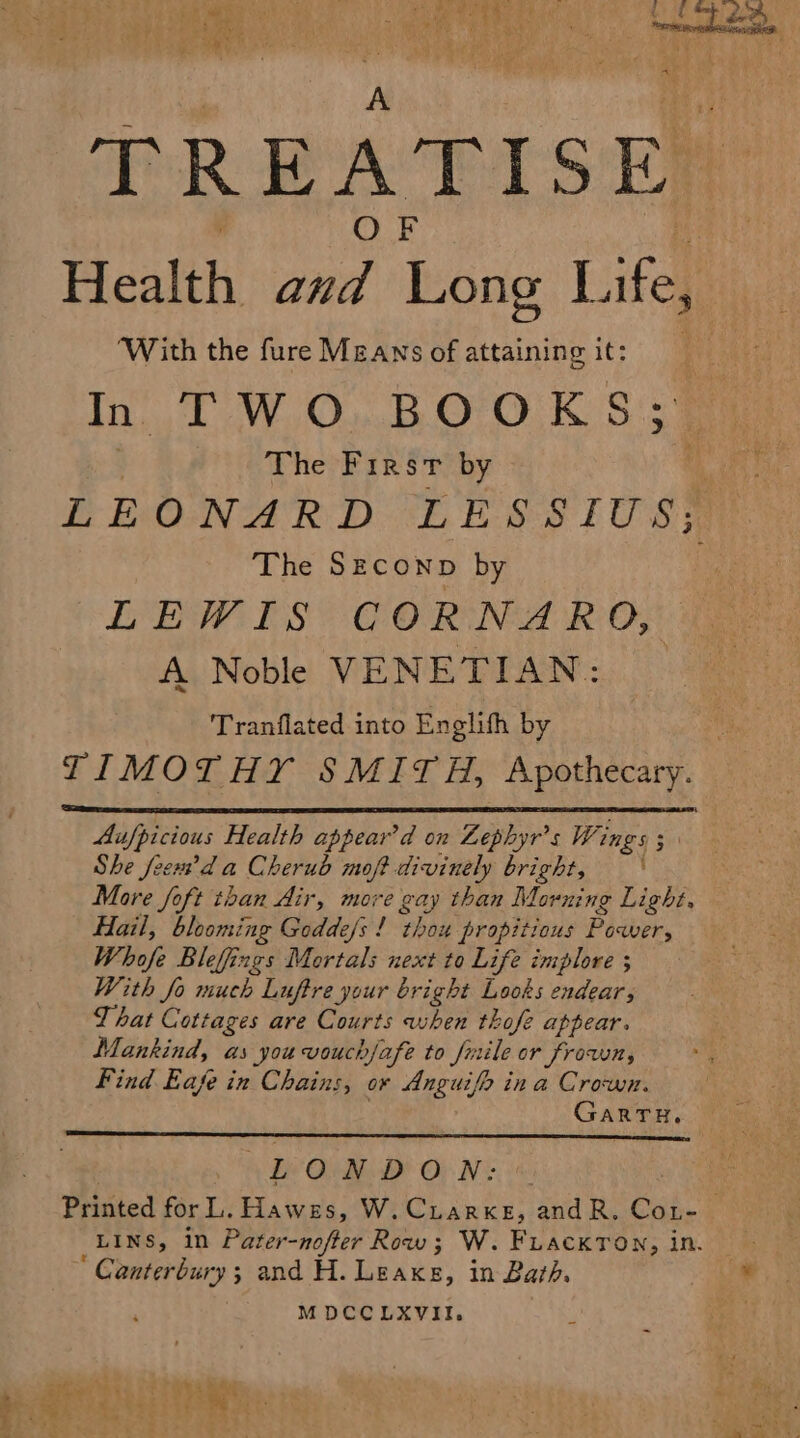 TRE A I IS EM Health oa, boas Life, ‘With the fure Means of attaining it: In TWO BOOKS; | The First by | LEONARD LESSIUS;, The Szeconp by LEWIS COR NA RO, A Noble VENETIAN: Tranflated into Englith by TIMOTHY SMITH, Apothecary. Aufpicious Health appear’d on Lephyr’s Wings 3 She feext’d a Cherub moft divinely bright, — ‘ More foft than Air, more gay than Morning Light, Hail, blooming Godde/s ! thou propitious Poaber, Whofe Bleffings Mortals next to Life implore ; With fo much Luftre your bright Looks endear, That Cottages are Courts when thofe appear. Mankind, as you vouch/afe to fiile or frown, Find Eafe in Chains, or Anguifo ina Crown. GARTH, LONDON: Printed for L. Hawes, W. CtarxeE, andR. Gad” : LINS, in Pile nope? Rite ; W. FuackTon, in. ‘ Canterbury; and H. Leake, in Bath. MDCCLXVII,