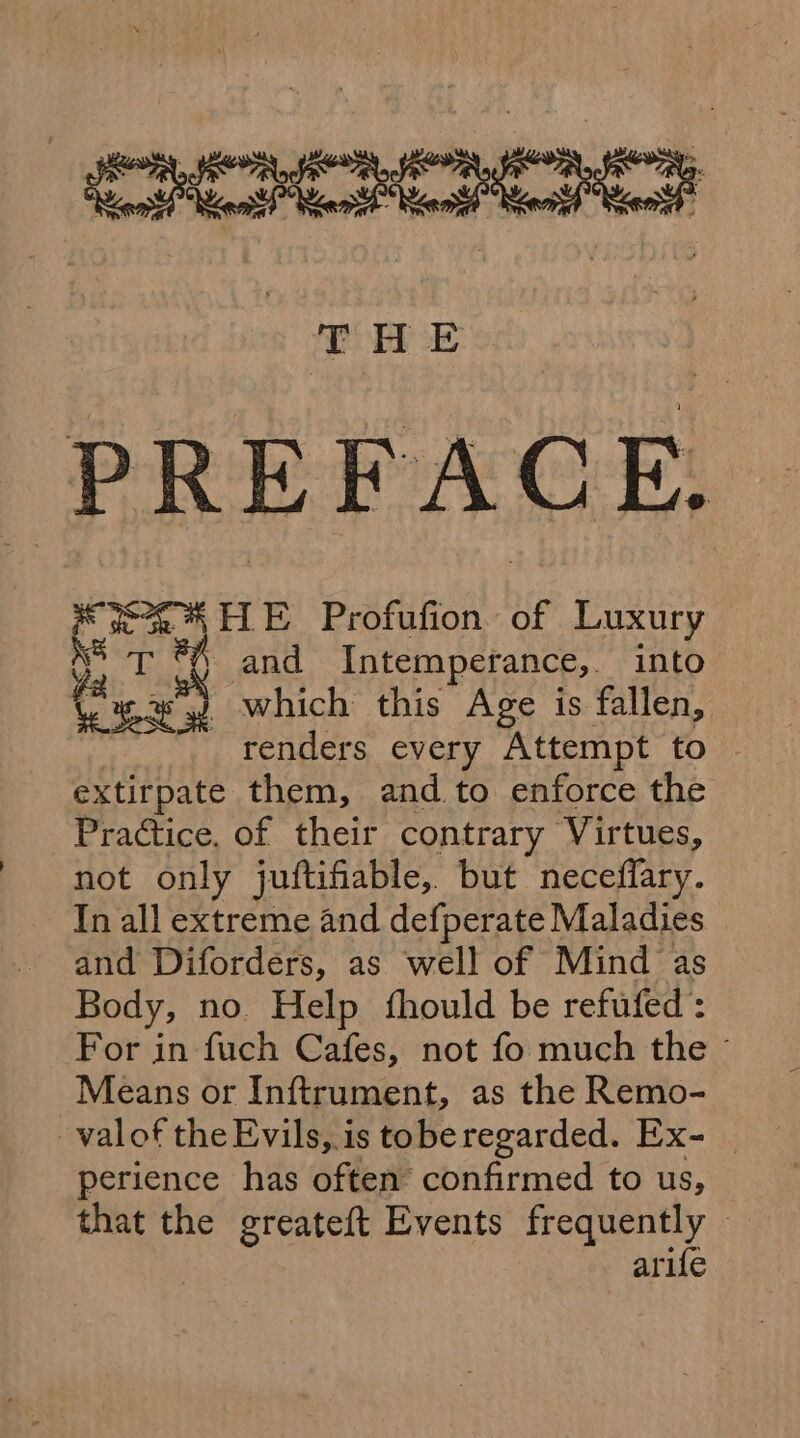 (oe PREFACE. 30% {LE Profufion of Luxury M5 T ®\ and Intemperance,. into Gace 2 which this Age is fallen, renders every Attempt to - extirpate them, and to enforce the Practice. of their contrary Virtues, not only juftifiable, but neceffary. In all extreme and defperate Maladies and Diforders, as well of Mind as Body, no. Help fhould be refufed : For in fuch Cafes, not fo much the © Means or Inftrument, as the Remo- _valof the Evils, is toberegarded. Ex- _ perience has often confirmed to us, that the greateft Events frequently arife