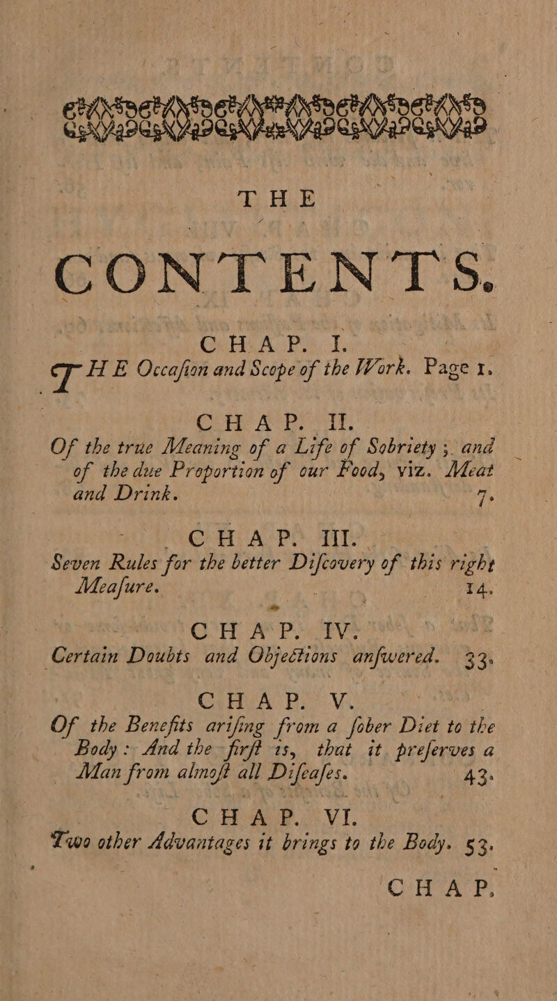 qonceneoceneencas CONTENTS. HE Occafian and Scope of the Work. Page x. ote Area. Of the true Meaning of a Life of Sobriety 5 and — of the due Proportion of our Food, viz. Meat and Drink. 7, CH APO Tt. Seven Rules for the better cenit of this right Meafure. . 4. ) AD O00 will Sete fe a Nate we Certain Doubts and Objections anfwer Ea. RH Clava Bet wale Of the Benefits arifing from a fober Diet to the Body: And the firft 1s, that it. preferves a Man from fits ae id CdR ies CHAP. VI. —— Lwo other Advantages it brings to the Body. 53. CHAP.