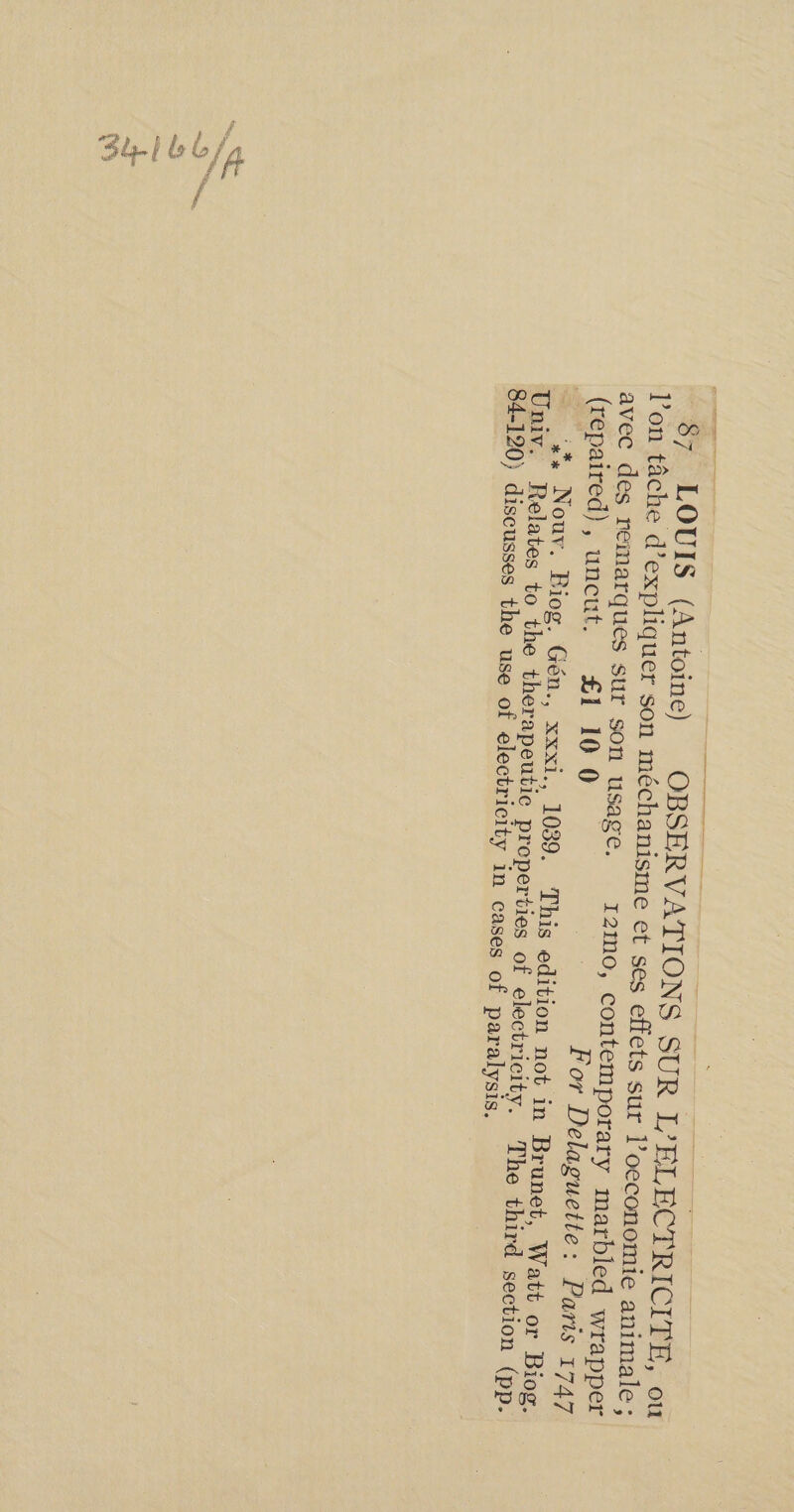 87 LOUIS (Antoine) OBSERVATIONS SUR L’ELECTRICITEÉ, ou l’on tâche d'expliquer son méchanisme et ses effets sur l’oeconomie animale : avec des remarques sur son Usage. 120, contemporary marbled wrapper (repaired), uncut. £1 10 Q | For Delaguette: Paris *#* Nouv, Biog. Gén., XXx1., 1039. This edition not in Brunet, Watt Univ. Relates to the therapeutic properties of electricity. The third sect 84-120) discusses the use of electricity in cases of paralysis. or Biog. ion (pp.