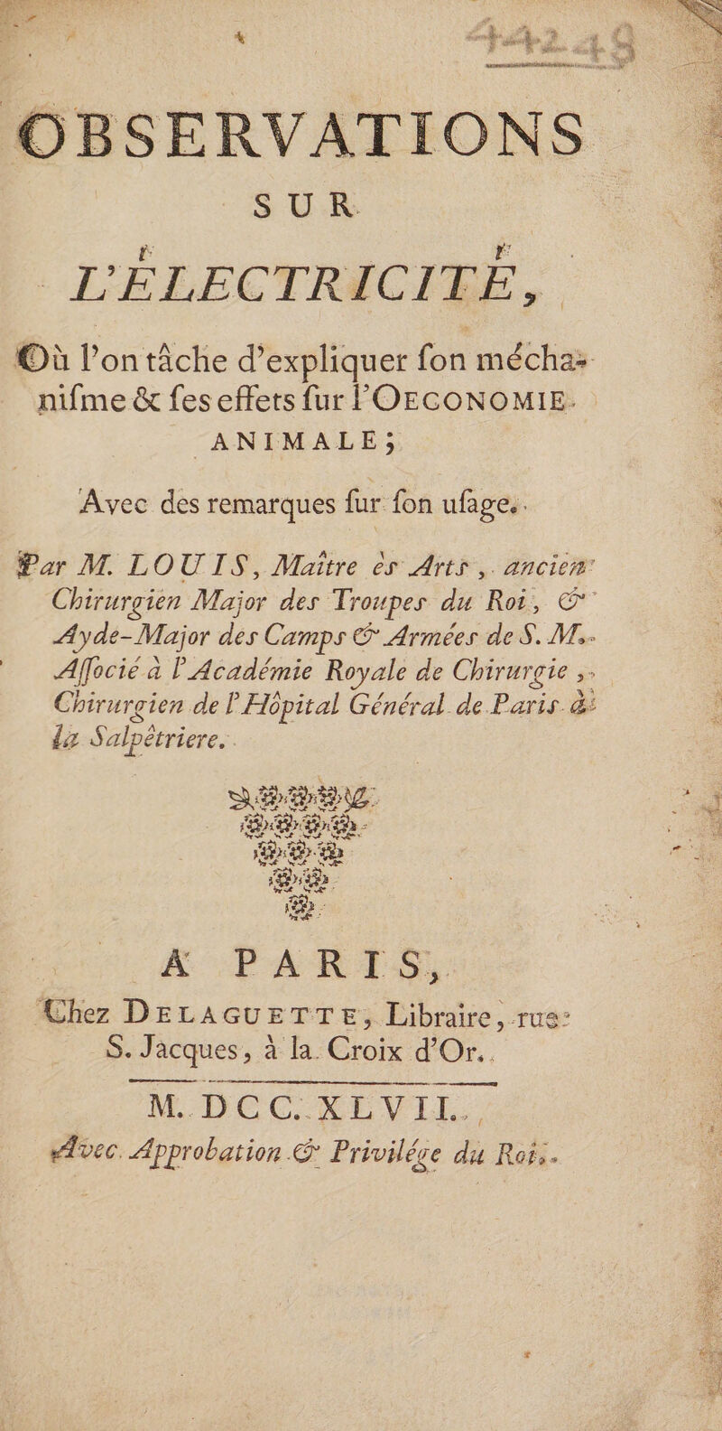 S U.R | L'ÉLECTRICITÉ, nifme &amp; fes effets fur FOECONOMIE. ANIMALE; Avec des remarques fur fon ufage.. Par M. LOUIS, Maitre ès Arts, ancien: Ayde- -Major des Camps © Armées de S. M. Alfocié à l'Académie Royale de Chirurgie ;° Chirurgien de P Hôpital Général de Paris. &amp;: dz Saloètriere. SH. ei Fr Brin - “ LP ED. CR MÉ NE be a ee Q fe A PARTIS, Chez DELAGUETTE, Libraire, rus° Se Jacques, à la. Croix d’Or.. eee eee M... DC CRE VLE. vec Approbation &amp; Privilége du Rofs.