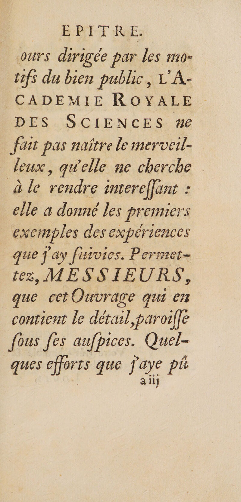 | EPITRE: ours dirigée par les mo- t1fs du bien public, L'A- CADEMIE ROYALE DES SCIENCES #e fait pas naître le merveil- leux, qwelle ne cherche à le rendre intereflant : elle a donné les premiers exemples des expériences que j ay furvies. Permet- tez, MESSIEURS, que cetOuvrage qui en contient le détail, paroilfe [ous [es aufpices. Quel- ques c'e que j'aye pt a ii]