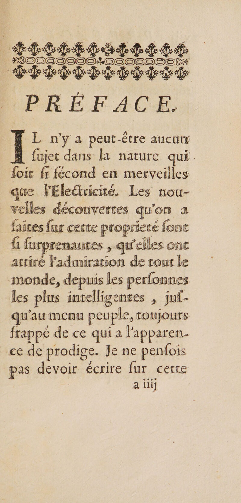 ÉPÉPIPTPEPTÉ PRÉFACE. | nya peut-être aucuüit | fujer dans la nature qui foit fr fécond en merveilles que VEleétricié. Les nou- velles découverres qu'on 2 faites fur cecre proprieré fonc f1 furprenantes , qu'elles ont attiré l'admiration de tout le monde, depuis les perfonnes les plus intelligentes , juf- qu'au menu peuple, toujours frappé de ce qui a l'apparen- ce de prodige. Je ne penfois pas devoir écrire fur cette | a ii)