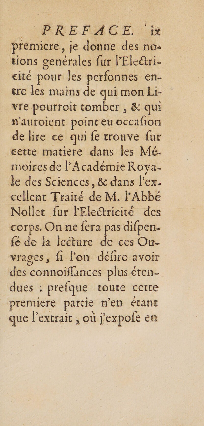 BR E MA CE 10 premiere, je donne des no: tions genérales fur l’Eleétri- cité pour les perfonnes en- tre les mains de qui mon Li- vre pourroit tomber , &amp; qui n'auroient point eu occafion de lire ce qui fe trouve fur cette matiere dans les Mé- moires de l’Académie Roya- le des Sciences, &amp; dans l’ex- cellent Traité de M. FABbé Nollet fur l'Ele@ricité des corps. On ne fera pas difpen- fe de la leture de ces Our- vrages, fi l'on défire avoir des connoiffances plus éren- dues : prefque toute cette din CN &gt; premiere partie n’en étant que l'extrait , où j'expofe en