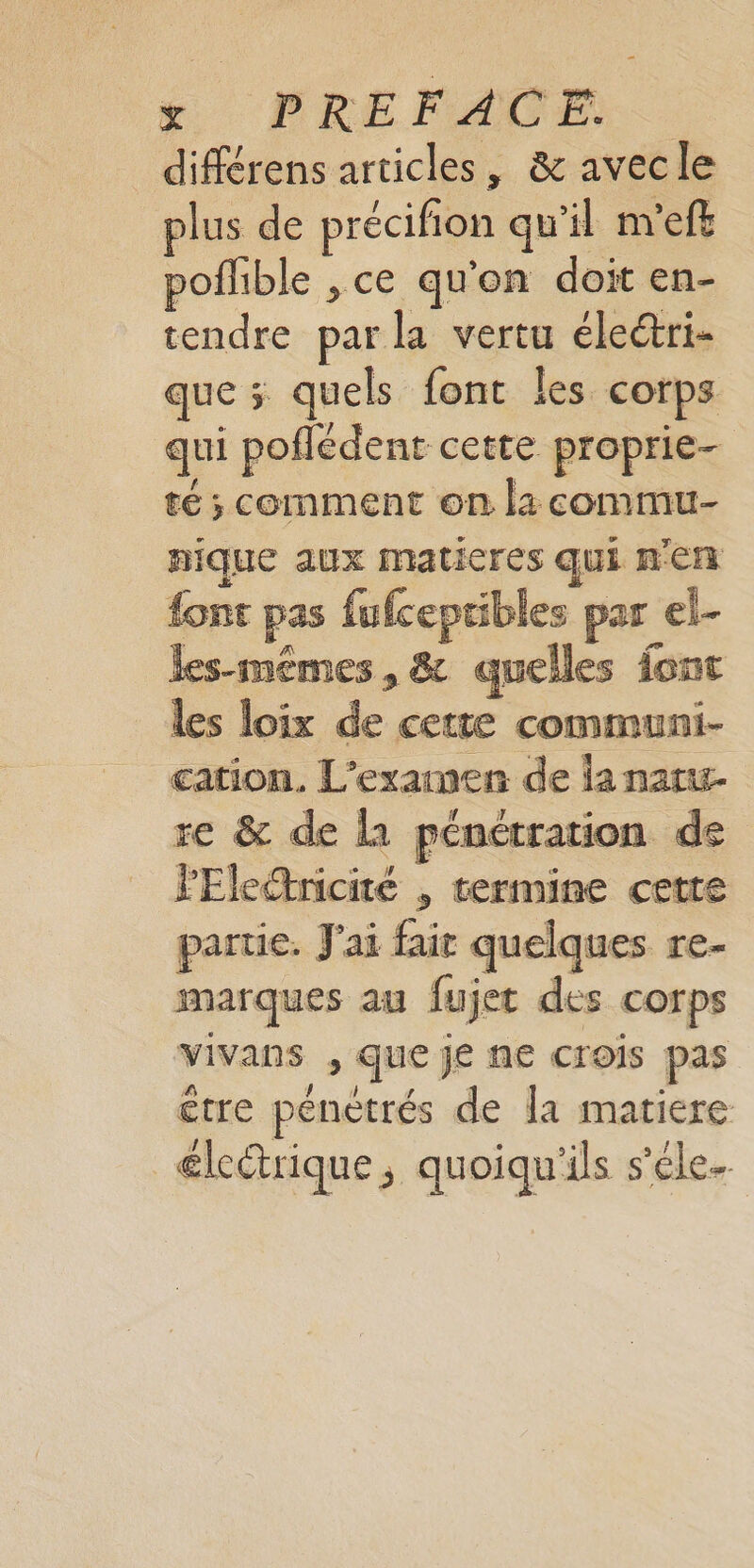 M. PRE FAO... différens articles, &amp; avecle plus de précifion qu'il m'eft poflible , ce qu'on doit en- tendre par la vertu éleéri- que ; quels font Îles corps qui poflédent cette proprie- té ; comment on l: commu- nique aux maticres qui n'en font pas fufcepribles par el- les-mémes, &amp; quelles font les loix de cette communi- cation. L'examen de la naru- re &amp; de 1 pénétration de PEleëtnicité , termine cette partie. J'ai fair quelques re- marques au fujet des corps vivans , que je ne crois pas être pénetrés de la matiere élcétrique, quoiqu'ils s’éle-