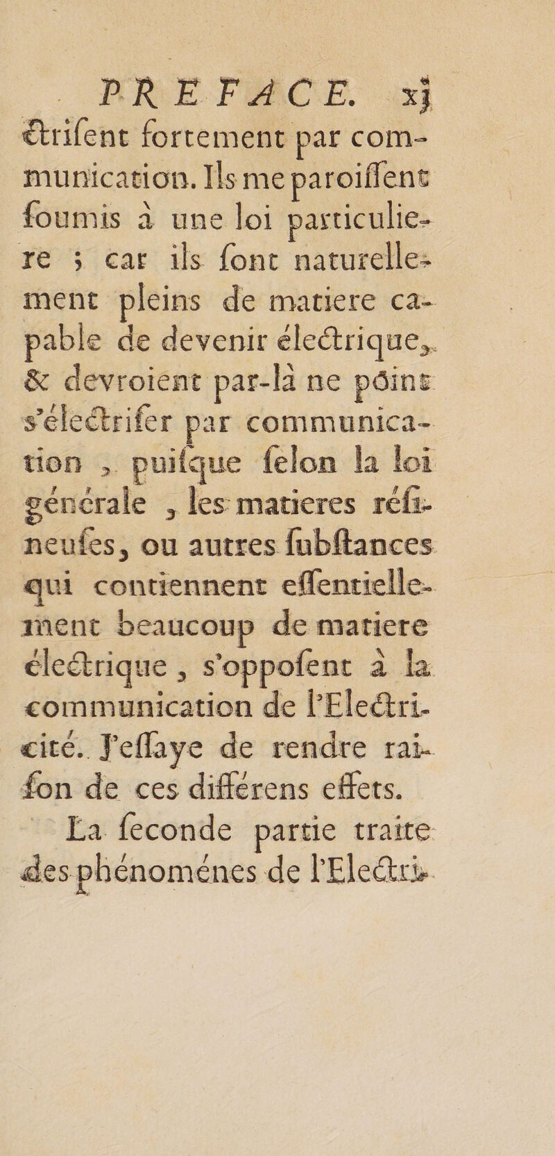 MRE FACE. :xi €trifent fortement par com- munication. Ils me paroiflent foumis à une loi particulie- re ; cat ils font naturelle: ment pleins de matiere ca- pable de devenir électrique, &amp; devroient par-li ne pôins s’éleétrifer par communica- tion , puifque felon la loi gencrale , les matieres refi- neufes, ou autres fubftances qui contiennent effentielle- ment beaucoup de matiere éleétrique , s'oppofent à la communication de lPEleéri. cite. J'effaye de rendre rai. fon de ces différens effets. La feconde partie traite des phénoménes de l'Ele&amp;ri