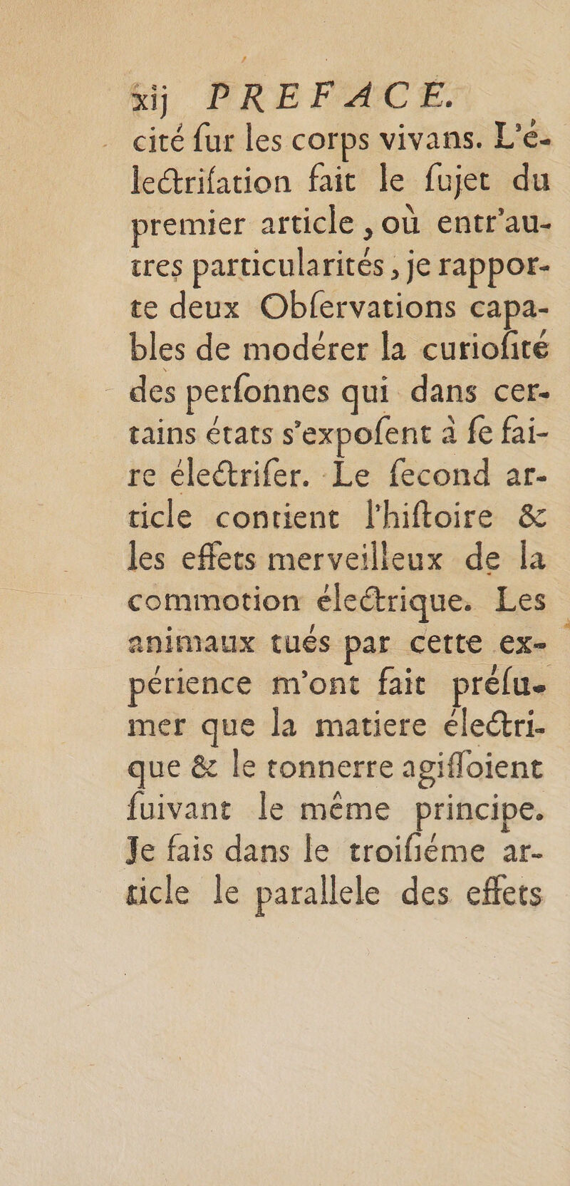 cité fur les corps vivans. L'e- lerifation fait le fujet du premier article , où entr'au- tres particularités , je rappor- te deux Obfervations capa- bles de modérer la curiofire _ des perfonnes qui dans cer- tains états s’expofent à fe fai- re életrifer. Le fecond ar- ticle contient l'hiftoire &amp; les effets merveilleux de la commotion éleétrique. Les animaux tués par cette EX= périence m'ont fait prélu. mer que la matiere élecri- que &amp; le tonnerre agifloient fuivant Île même principe. Je fais dans le troifiéme ar- cicle le parallele des effets