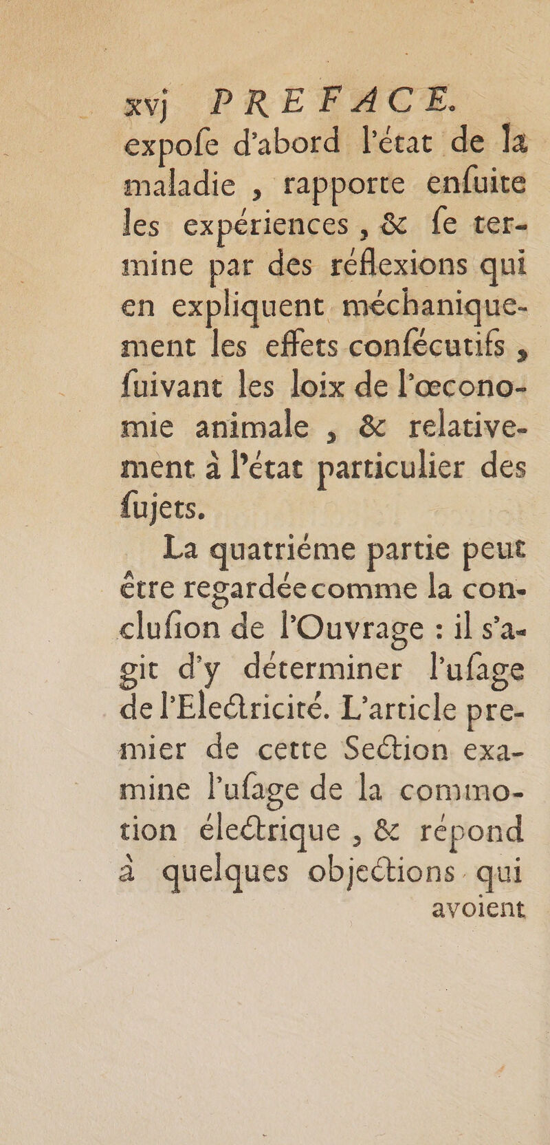 : #j, PRETACE expofe d'abord l'état de la maladie , rapporte enfuite les expériences , &amp; fe ter- mine par des reflexions qui en expliquent méchanique- ment les effets confécutifs , fuivant les loix de l’æcono- mie animale , &amp; relative. ment à l’état particulier des fujets. La quatrième partie peut être regardéecomme la con- clufion de l'Ouvrage : il s’a- git d'y déterminer l’ufage de l'Eleétricité. L'article pre- mier de cette Section exa- mine l’ufage de la comimo- tion électrique , &amp; répond à quelques objections qui avoient